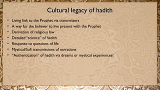 Cultural legacy of hadithCultural legacy of hadith
• Living link to the Prophet via transmitters
• A way for the believer to live present with the Prophet
• Derivation of religious law
• Detailed “science” of hadith
• Response to questions of life
• Mystical/Sufi transmissions of narrations
• “Authentication” of hadith via dreams or mystical experiences?
 