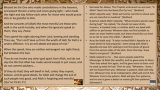 Blessed be the One who made constellations in the heavens,
and placed therein a lamp and moon giving light – who made
the night and day follow each other for those who would praise
Him or be grateful to Him.
And the servants of (Allah) the most merciful are those who
walk in the earth humbly, and when the ignorant speak to
them, they say, Peace.
They spend the night adoring their Lord, bowing and standing.
They say, “Our Lord! Save us from the wrath of Hell, for Hell is a
severe affliction. It is an evil abode and place of rest.”
When the spend, they are neither extravagant nor tight-fisted,
but between the two.
They do not invoke any other god apart from Allah, and do not
slay the life that Allah has made sacred except in just cause, and
do not commit adultery….
(If they do that) they will dwell in hell, unless they repent,
believe, and do good deeds, for Allah will change the evil of
such people into good, and Allah is forgiving and merciful.
(Qur’an 25:61-71)
• Narrated Ibn Abbas: The Prophet embraced me and said, “O
Allah! Teach him the Book (the Qur’an).” (Bukhari)
• Allah's Apostle said, "Allah will not be merciful to those who
are not merciful to mankind.“ (Bukhari)
• A person asked Allah's Apostle, "What should a person wear
during hajj?" He replied, "He should not wear shirts,
trousers, a hooded cloak, or clothes which are dyed with
saffron or perfumed. Whoever does not find sandals to
wear can wear leather socks, but these should be cut short
so as not to cover the ankles.” (Bukhari)
• Anas ibn Malik said: “A tailor invited Allah's Apostle to a
meal which he had prepared. I went along with Allah's
Apostle and saw him seeking to eat the pieces of gourd
from the various sides of the dish. Since that day I have
liked to eat gourd.” (Bukhari)
• Malik related to me … that some people asked the
Messenger of Allah (for wealth), and he gave some to them.
Then they asked him again, and he gave more to them until
he used up what he had. Then he said, “Whatever, I have, I
will not hoard from you. Whoever is patient, Allah will help
him. Whoever tries to be independent, Allah will enrich him.
Whoever tries to be patient, Allah will give him patience,
and no one is given a better or vaster gift than patience.”
(Muwatta’)
 