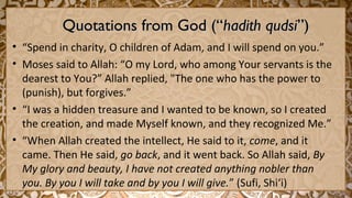 Quotations from God (“Quotations from God (“hadith qudsihadith qudsi”)”)
• “Spend in charity, O children of Adam, and I will spend on you.”
• Moses said to Allah: “O my Lord, who among Your servants is the
dearest to You?” Allah replied, "The one who has the power to
(punish), but forgives.”
• “I was a hidden treasure and I wanted to be known, so I created
the creation, and made Myself known, and they recognized Me.”
• “When Allah created the intellect, He said to it, come, and it
came. Then He said, go back, and it went back. So Allah said, By
My glory and beauty, I have not created anything nobler than
you. By you I will take and by you I will give.” (Sufi, Shi‘i)
 
