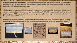 Earliest available manuscripts: Sahifah Hammam ibn Munabbih (narrations from the Prophet to Abu
Hurayrah (d. 677 AD) to Hammam ibn Munabbih, Sunni-oriented) and Kitab Sulaym ibn Qays (probably
before 695 AD, a Shi‘i counter-narrative)
Challenges: writing material (often originally bones, shoes, pottery shards), literacy, the alphabet, oral
versus written tradition, human error, loss of material, death of hadith transmitters, intentional forgery,
politics, spread of Islam outside Arabic-speaking regions, need to hand-copy manuscripts, lack of answers
for questions in available texts
Solutions: Travelling for hadith, formalized system of transmission, chain of narration, paper, printing
technology, question of whether or not to draw on Judaeo-Christian scriptures and popular legends
 