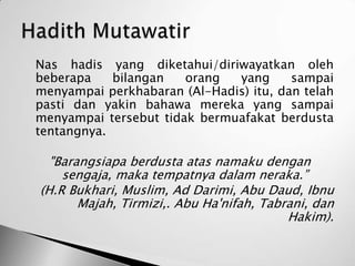   Nas hadis yang diketahui/diriwayatkan oleh
    beberapa    bilangan   orang  yang      sampai
    menyampai perkhabaran (Al-Hadis) itu, dan telah
    pasti dan yakin bahawa mereka yang sampai
    menyampai tersebut tidak bermuafakat berdusta
    tentangnya.

      "Barangsiapa berdusta atas namaku dengan
        sengaja, maka tempatnya dalam neraka.”
    (H.R Bukhari, Muslim, Ad Darimi, Abu Daud, Ibnu
           Majah, Tirmizi,. Abu Ha'nifah, Tabrani, dan
                                              Hakim).
 