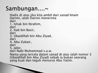   Hadis di atas jika kita ambil dari sanad Imam
    Darimi, ialah Darimi menerima
    dari
    1. Ishak bin Ibrahim,
    dari
    2. Itab bin Basir,
    dari
    3. Ubaidillah bin Abu Ziyad,
    dari
    4. Abu Zubair,
    dari
    5. Jabir,
    dari Nabi Muhammad s.a.w.
   Nama yang tercela dalam sanad di atas ialah nomor 3
    (Ubaidillah bin Abu Ziyad) sebab ia bukan seorang
    yang kuat dan teguh menurut Abu Yatim.
 