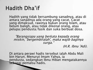    Hadith yang tidak bersambung sanadnya, atau di
    antara sanadnya ada orang yang cacat. Cacat
    yang dimaksud, rawinya bukan orang Islam, atau
    belum baligh, atau tidak dikenal orang, atau
    pelupa/pendusta/fasik dan suka berbuat dosa.

       "Barangsiapa yang berkata kepada orang
      miskin, 'bergembiralah', maka wajib baginya
                        surga.“
                                    (H.R. Ibnu 'Adi).

   Di antara perawi hadis tersebut ialah Abdu Mali
    bin Harun. Menurut Imam Yahya, ia
    pendusta, sedangkan Ibnu Hiban mengatakannya
    sebagai pemalsu hadis.
 