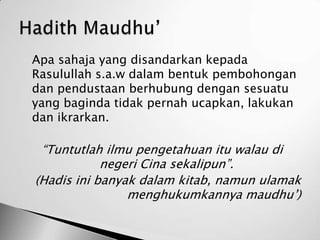    Apa sahaja yang disandarkan kepada
    Rasulullah s.a.w dalam bentuk pembohongan
    dan pendustaan berhubung dengan sesuatu
    yang baginda tidak pernah ucapkan, lakukan
    dan ikrarkan.

     “Tuntutlah ilmu pengetahuan itu walau di
                negeri Cina sekalipun”.
    (Hadis ini banyak dalam kitab, namun ulamak
                    menghukumkannya maudhu’)
 