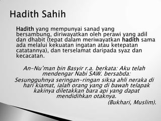    Hadith yang mempunyai sanad yang
    bersambung, diriwayatkan oleh perawi yang adil
    dan dhabit (tepat dalam meriwayatkan hadith sama
    ada melalui kekuatan ingatan atau ketepatan
    catatannya), dan terselamat daripada syaz dan
    kecacatan.

       An-Nu’man bin Basyir r.a. berkata: Aku telah
               mendengar Nabi SAW. bersabda:
    Sesungguhnya seringan-ringan siksa ahli neraka di
       hari kiamat, ialah orang yang di bawah telapak
           kakinya diletakkan bara api yang dapat
                    mendidihkan otaknya.
                                      (Bukhari, Muslim).
 
