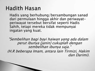    Hadis yang berhubung/bersambungan sanad
    dari permulaan hingga akhir dan periwayat-
    periwayat tersebut bersifat seperti Hadis
    Sahih, tetapi mereka tidak mempunyai
    ingatan yang kuat.

 "Sembelihan bagi bayi haiwan yang ada dalam
      perut ibunya {janin} cukuplah dengan
             sembelihan ibunya saja.“
(H.R beberapa Imam, antara lain Tirmizi, Hakim
                                   dan Darimi).
 