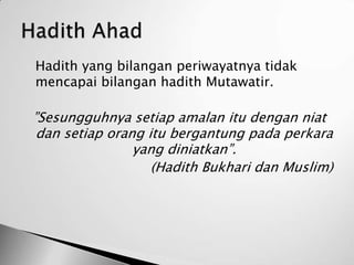    Hadith yang bilangan periwayatnya tidak
    mencapai bilangan hadith Mutawatir.

    ”Sesungguhnya setiap amalan itu dengan niat
     dan setiap orang itu bergantung pada perkara
                    yang diniatkan”.
                       (Hadith Bukhari dan Muslim)
 
