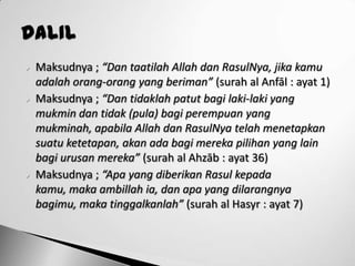   Maksudnya ; “Dan taatilah Allah dan RasulNya, jika kamu
    adalah orang-orang yang beriman” (surah al Anfāl : ayat 1)
   Maksudnya ; “Dan tidaklah patut bagi laki-laki yang
    mukmin dan tidak (pula) bagi perempuan yang
    mukminah, apabila Allah dan RasulNya telah menetapkan
    suatu ketetapan, akan ada bagi mereka pilihan yang lain
    bagi urusan mereka” (surah al Ahzāb : ayat 36)
   Maksudnya ; “Apa yang diberikan Rasul kepada
    kamu, maka ambillah ia, dan apa yang dilarangnya
    bagimu, maka tinggalkanlah” (surah al Hasyr : ayat 7)
 