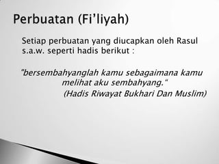    Setiap perbuatan yang diucapkan oleh Rasul
    s.a.w. seperti hadis berikut :

    "bersembahyanglah kamu sebagaimana kamu
             melihat aku sembahyang.“
             (Hadis Riwayat Bukhari Dan Muslim)
 