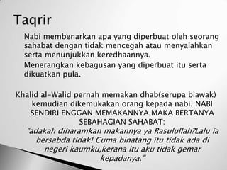 1.   Nabi membenarkan apa yang diperbuat oleh seorang
     sahabat dengan tidak mencegah atau menyalahkan
     serta menunjukkan keredhaannya.
2.   Menerangkan kebagusan yang diperbuat itu serta
     dikuatkan pula.

 Khalid al-Walid pernah memakan dhab(serupa biawak)
     kemudian dikemukakan orang kepada nabi. NABI
    SENDIRI ENGGAN MEMAKANNYA,MAKA BERTANYA
                  SEBAHAGIAN SAHABAT:
     "adakah diharamkan makannya ya Rasulullah?Lalu ia
        bersabda tidak! Cuma binatang itu tidak ada di
          negeri kaumku,kerana itu aku tidak gemar
                         kepadanya."
 