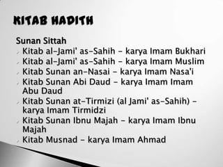 Sunan Sittah
 Kitab al-Jami' as-Sahih - karya Imam Bukhari
 Kitab al-Jami' as-Sahih - karya Imam Muslim
 Kitab Sunan an-Nasai - karya Imam Nasa'i
 Kitab Sunan Abi Daud - karya Imam Imam
  Abu Daud
 Kitab Sunan at-Tirmizi (al Jami' as-Sahih) -
  karya Imam Tirmidzi
 Kitab Sunan Ibnu Majah - karya Imam Ibnu
  Majah
 Kitab Musnad - karya Imam Ahmad
 