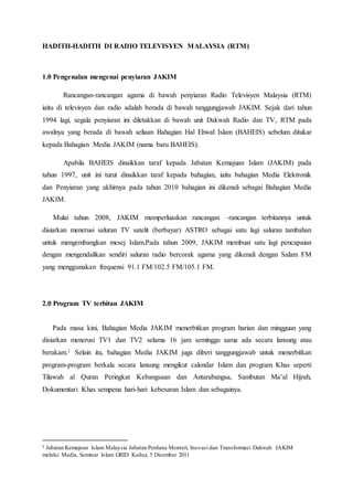 HADITH-HADITH DI RADIO TELEVISYEN MALAYSIA (RTM)
1.0 Pengenalan mengenai penyiaran JAKIM
Rancangan-rancangan agama di bawah penyiaran Radio Televisyen Malaysia (RTM)
iaitu di televisyen dan radio adalah berada di bawah tanggungjawab JAKIM. Sejak dari tahun
1994 lagi, segala penyiaran ini diletakkan di bawah unit Dakwah Radio dan TV, RTM pada
awalnya yang berada di bawah seliaan Bahagian Hal Ehwal Islam (BAHEIS) sebelum ditukar
kepada Bahagian Media JAKIM (nama baru BAHEIS).
Apabila BAHEIS dinaikkan taraf kepada Jabatan Kemajuan Islam (JAKIM) pada
tahun 1997, unit ini turut dinaikkan taraf kepada bahagian, iaitu bahagian Media Elektronik
dan Penyiaran yang akhirnya pada tahun 2010 bahagian ini dikenali sebagai Bahagian Media
JAKIM.
Mulai tahun 2008, JAKIM memperluaskan rancangan –rancangan terbitannya untuk
disiarkan menerusi saluran TV satelit (berbayar) ASTRO sebagai satu lagi saluran tambahan
untuk mengembangkan mesej Islam.Pada tahun 2009, JAKIM membuat satu lagi pencapaian
dengan mengendalikan sendiri saluran radio bercorak agama yang dikenali dengan Salam FM
yang menggunakan frequensi 91.1 FM/102.5 FM/105.1 FM.
2.0 Program TV terbitan JAKIM
Pada masa kini, Bahagian Media JAKIM menerbitkan program harian dan mingguan yang
disiarkan menerusi TV1 dan TV2 selama 16 jam seminggu sama ada secara lansung atau
berakam.1 Selain itu, bahagian Media JAKIM juga diberi tanggungjawab untuk menerbitkan
program-program berkala secara lansung mengikut calendar Islam dan program Khas seperti
Tilawah al Quran Peringkat Kebangsaan dan Antarabangsa, Sambutan Ma’al Hijrah,
Dokumentari Khas sempena hari-hari kebesaran Islam dan sebagainya.
1 Jabatan Kemajuan Islam Malaysia Jabatan Perdana Menteri, Inovasi dan Transformasi Dakwah JAKIM
melalui Media, Seminar Islam GRID Kedua, 5 Disember 2011
 