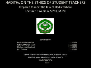 HADITHs ON THE ETHICS OF STUDENT TEACHERS
       Prepared to meet the task of Hadis Tarbawi
            Lecturer : Wahidin, S.Pd.I, M. Pd




                             compiled by:
      Muhammad Hafidz                                    11110124
      Fatkhul Manan Jazuli                               11110130
      Muhammad Fadholi                                   11110131
      Inti Yuliana                                       11110133

             DEPARTMENT TARBIYAH EDUCATION STUDI ISLAM
                 STATE ISLAMIC RELIGIOUS HIGH SCHOOL
                            STAIN SALATIGA
                                   2013
 
