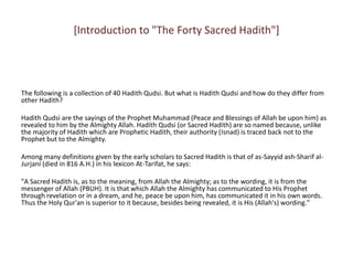 [Introduction to "The Forty Sacred Hadith"]
The following is a collection of 40 Hadith Qudsi. But what is Hadith Qudsi and how do they differ from
other Hadith?
Hadith Qudsi are the sayings of the Prophet Muhammad (Peace and Blessings of Allah be upon him) as
revealed to him by the Almighty Allah. Hadith Qudsi (or Sacred Hadith) are so named because, unlike
the majority of Hadith which are Prophetic Hadith, their authority (Isnad) is traced back not to the
Prophet but to the Almighty.
Among many definitions given by the early scholars to Sacred Hadith is that of as-Sayyid ash-Sharif al-
Jurjani (died in 816 A.H.) in his lexicon At-Tarifat, he says:
"A Sacred Hadith is, as to the meaning, from Allah the Almighty; as to the wording, it is from the
messenger of Allah (PBUH). It is that which Allah the Almighty has communicated to His Prophet
through revelation or in a dream, and he, peace be upon him, has communicated it in his own words.
Thus the Holy Qur'an is superior to it because, besides being revealed, it is His (Allah's) wording."
 