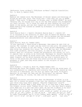 (Reference: Sunan an-Nasa'i 2568;Sunan an-Nasa'i English translation:
Vol. 3, Book 3, Hadith 2569)

Hadith-5
Mahmoud ibn Labeed said: The Messenger of Allaah (peace and blessings of
Allaah be upon him) said: “The thing that I fear most for you is MINOR
SHIRK.” They said: “O Messenger of Allaah, what is MINOR SHIRK?” He said:
“Showing off, for Allaah will say on the Day when people are recompensed
for their actions: ‘Go to those for whom you were showing off with your
deeds in the world, and see what reward you find with them.(Musnad-e-
Ahmad Hadith-27742 Classed as saheeh by al-Albaani in al-Silsilah al-
Saheehah, 951)

Hadith-6
Sahih Muslim Book 1 : Hadith 146;Sahih Muslim Book 1 : Hadith 147
It is narrated on the authority of Jabir that he heard the Apostle (may
peace and blessings be upon him) saying. Verily between man and between
polytheism(shirk) and unbelief(Kufr) is the negligence of prayer.

Hadith-7
Sahih Muslim, Book 41, Number 6945:
'A'isha reported: I heard Allah's Messenger (may peace be upon him) as
saying: The (system) of night and day would not end until the people have
taken to the worship of Lat and 'Uzza. I said: Allah's Messenger, I think
when Allah has revealed this verse: "He it is Who has sent His Messenger
with right guidance, and true religion, so that He may cause it to
prevail upon all religions, though the polytheists are averse (to it)",
it implies that is going to be fulfilled. Thereupon he (Allah's Apostle)
said: It would happen as Allah would like. Then Allah would send the
sweet fragrant air by which everyone who has even a mustard grain of
faith in Him would die and those only would survive who would have no
goodness in them. And they would revert to the religion of their
forefathers."

Hadith-8
Sahih Bukhari - Volume 4, Book 56, Hadees Number 662:
Narrated Abu Said: The Prophet said, "You will follow the wrong ways, of
your predecessors so completely and literally that if they should go into
the hole of a mastigure, you too will go there." We said, "O Allah's
Apostle! Do you mean the Jews and the Christians?" He replied, "Whom
else?" (Meaning, of course, the Jews and the Christians.)

Hadith-9
Abu Waqid Al-Laithi narrated that when the Messenger of Allah (s.a.w)
went out to Hunain he passed a tree that the idolaters called Dhat Anwat
upon which they hung their weapons. They(the Companions) said:"O
Messenger of Allah! Make a Dhat Anwat for us as they have a Dhat Anwat.'
The Prophet (s.a.w) said: "Subhan Allah! This is like what Musa's people
said: Make for us a god like their gods. By the One in Whose is my soul!
You shall follow the way of those who were before you." (Sahih)
‫َِﻲ ﺑ ِ ِﻨ ِ َْ اﻟﱡھ ِﱢ، َ ِ ُْ َﺎن، َﺪﺛ َﺎ اﻟَ ُْوﻣ ﱡ، اﻟﱠ ْﻤ ِ َِْ ﺑُ َِﯿﺪ َﺪﺛ َﺎ‬
  ‫ﺮﺣَﻦ ﻋﺒﺪ ْ ﻦ ﺳﻌ ُ ﺣﱠَ ﻨ‬      ‫ْ ﻤﺨﺰ ِﻲ‬    ‫ﺰْﺮي ﻋﻦ ﺳﻔﯿ ُ ﺣﱠَ ﻨ‬       ‫أﺑ ْ ﻦ ﺳ َﺎن ﻋﻦ‬
‫ِﱠ َ ُﻮل َن اﻟﻠ ْﺜ ﱢ، َا ٍِ َِﻲ َْ ، َِﺎن‬
ٍ  ‫ﱠﯿ ِﻲ و ﻗﺪ أﺑ ﻋﻦ ﺳﻨ‬         ‫ﱠ‬‫رﺳ َ أ‬     ‫ﺻﻠﻰ‬                   ‫ﺧﯿﺒﺮ إَ ﺧﺮج َ ﻤ‬
                                                     ‫َََْ ِﻟﻰ ََ َ ﻟﱠﺎ وﺳﻠﻢ ﻋﻠﯿﮫ‬
‫ِﱠ َ ُﻮل ﯾﺎ ََﺎﻟﻮا َ ِْ ََﮭ ْ َﻠ ْﮭﺎ ﯾَﻠُﻮن َﻧَا ٍ َا ُ ﻟﮭﺎ ﻟﻠﻤ ِِْﯿ ََُﺎل ﺑ ٍَََ ﻣﱠ‬
‫أﺳﻠﺤﺘُﻢ ﻋَﯿَ ُ ﻌﱢﻘ َ أْ ﻮ ط ذ ت َ َ ِ ُْﺸﺮﻛ ﻨﯿﻘ ُ ِﺸﺠﺮة َ ﺮ‬          ُ ‫رﺳ َ َ ﻓﻘ‬
‫ﺻﻠﻰ اﻟ ﱠِﱡ ََﺎل . َﻧَا ٍ َا ُ ﻟﮭ ْ َﻤﺎ َﻧَا ٍ َا َ ﻟ َﺎ ا َْﻞ‬
ْ ‫ﺟﻌ‬    ‫أْ ﻮ ط ذ ت َ ُﻢ ﻛَ أْ ﻮ ط ذ ت َ ﻨ‬      َ ‫ﻨﺒﻲ ﻓﻘ‬              ‫" وﺳﻠﻢ ﻋﻠﯿﮫ‬
 
