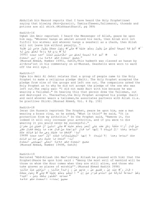 Abdullah bin Masood reports that I have heard the Holy Prophet(saw)
saying that blowing (Non-Quranic), Tamiza(Taweez,Talismans), threads and
potions are all shirk.(MishkaatSharif, pg 389)

Hadith-16
Uqbah ibn Amir reported: I heard the Messenger of Allah, peace be upon
him say, “Whoever hangs an amulet around his neck, then Allah will not
fulfill his wishes; and whoever hangs a seashell as a charm, then Allah
will not leave him without penalty. ”
‫َﺗ ﱠ َﻼ ﺗ ِﯿَﺔ ﺗَﻠ َ ﻣْ ﯾُﻮل َ َﻠ َ َﻠ ِْﱠ َﻠِﱠ َ ُﻮل َُِْ ﯾُﻮل َﺎ ٍِ ﺑَ ُْ َﺔ‬
َ‫رﺳ َ ﺳﻤﻌﺖ َ ﻘ ُ ﻋ ﻣﺮ ْ ﻦ ﻋﻘﺒ‬     ‫ﺻﱠﻰ‬   ُ‫أَ ﻢ ﻓَ َ ﻤ ﻤً َ ﻌﱠﻖ َ ﻦ َ ﻘ ُ وﺳﱠﻢ ﻋَﯿ‬
                                        ‫ﮫ‬                                           ‫ُﱠ‬
  َ ‫وَع ﻓَ وَ ﻋً َ ﻌﱠﻖ وَﻦ‬
‫ﻟُﱠ َد َ َﻼ َد َﺔ ﺗَﻠ َ َﻣْ ﻟﮫ‬
ُ                             ‫َﮫ‬
16951 ‫ﱠﺎ ِﱢﯿ َ ﻣ َْﺪ أﺣﻤﺪ ﻣﺴﻨﺪ‬
                   ُ‫أﺗﻢ ﻓ ﻼ ﺗﻤﯿﻤﺔ ﺗﻌﻠﻖ ﻣﻦ اﻟﺸ ﻣﯿ ﻦ ُ ﺴﻨ‬        ‫ﻟﮫ‬
‫”.ﺻﺤﯿﺢ اﻟﻤﺤﺪث ﺣﻜﻢ ﺧ ﻼ ﺻ ﺔ ﺑﺎز اﺑﻦ اﻟﻤﺤﺪث‬
[Musnad Ahmad, Number 16951, Sahih,This hadeeth was classed as hasan by
al-Arna’oot in his commentary on al-Musnad. Seashells were worn to ward
off the evil eye.]

Hadith-17
Uqba bin Amir Al Jehni relates that a group of people came to the Holy
Prophet to make a religious pledge (Bait). The Holy Prophet accepted the
pledge from nine of the groups and left one out. The companions asked the
Holy Prophet as to why he did not accept the pledge of the one who was
left out.The reply was: "I did not make Bait with him because he was
wearing a Talisman." On hearing this that person drew the Talisman, out
and destroyed it. Thereafter,the Holy Prophet accepted his pledge (bait)
and said whoever wears a talisman,he associates partners with Allah (i.e.
he practices Shirk).[Musnad Ahmed, Vol. 4 Pg. 156]

Hadith-18
Imran ibn Hussein reported: The Prophet, peace be upon him, saw a man
wearing a brass ring, so he asked, “What is this?” He said, “It is
protection from my arthritis.” So the Prophet said, “Remove it, for
indeed it will only increase your arthritis, and if you were to die
wearing it you would never be successful.”
‫ِْ َﺎل َُاه َﻠَﺔ َ ٍُ َُِ ََﻰ َﺑ ََ َ َﻠ َ َﻠ ِْﱠ َﱠﻰ اﻟ ﱠ ِﱠ َن َُْ ٍ ﺑُ َِْان‬
ُ ‫ﻨﺒﻲ أﱠ ﺣﺼﯿﻦ ْ ﻦ ﻋﻤﺮ‬        ‫ﺻﻠ‬    ‫ﻣﻦ ﻗ َ أر ُ ﺣْﻘً رﺟﻞ ﻋﻀﺪ ﻋﻠ أْ ﺼﺮ وﺳﱠﻢ ﻋَﯿﮫ‬
                                   ُ
ٍ ُْ ‫اﻧ ِﺬھﺎ َھ ًﺎ اِل ﺗ ِﯾﺪ َ ﻻ ِﻧﮭﺎ َﻣﺎ َﺎل اﻟَا َِِ ِْ َﺎل ھِ ِ ﻣﺎ َﯾ َ َ ََﺎل‬
‫إﱠ َ ﺰ ُك َ إﱠ َ أَ ﻗ َ ْ ﻮ ھﻨﺔ ﻣﻦ ﻗ َ َﺬه َ وْ ﺤﻚ ﻓﻘ َ ﺻﻔﺮ‬          ‫ْ ﺒَْ وْﻨ‬
َ َْ َ ‫َﺑﺪا َْﻠ َْ ﻣﺎ َﻠ ْ َ َھ َ ِﱠ ﻟْ َﺈﻧ‬
‫أَ ً أﻓَﺤﺖ َ ﻋَﯿﻚ و ِﻲ ﻣﺖ َ ﻮ ﻓِﱠﻚ ﻋﻨﻚ‬
19498 ‫ﻋﻨﻚ اﻧﺒﺬھﺎ وھﻨﺎ إﻻ ﺗﺰﯾﺪك ﻻ إﻧﮭﺎ اﻟ َِْﯾﯿ َﺄﻣﺎ ﻣ َِْ َﱠل أﺣﻤﺪ ﻣﺴﻨﺪ‬
                   ُ‫ُ ﺴﻨﺪ أو‬     ‫ْ ﺒﺼﺮﱢ ﻨ‬
‫أﺑﺪا أﻓﻠﺤﺖ ﻣﺎ ﻋﻠﯿﻚ وھﻲ ﻣﺖ ﻟﻮ ﻓﺈﻧﻚ‬
‫ﺻﺤﯿﺢ اﻟﻤﺤﺪث ﺣﻜﻢ ﺧ ﻼ ﺻ ﺔ اﻟﻤﻜﻲ اﻟﮭﯿﺘﻤﻲ اﻟﻤﺤﺪث‬
[Musnad Ahmad, Number 19498, Sahih]


Hadith-19
Narrated ‘Abd-Allaah ibn Mas’ood(may Allaah be pleased with him) that the
Prophet(Peace be upon him) said : “Among the most evil of mankind will be
those on whom the Hour comes when they are still alive, and those who
take graves as places of worship’’.(Musnad Ahmad Hadith 3998)
  ‫ﺮﺣﻤﻦ ﻋﺒُ ﺣﱠَ ﻨ‬         ‫ز ﺋَُ ﺣﱠَ ﻨ‬
‫: َﺎل ِﱠ َِْ َْ ، َِﯿ ٍ َْ ، َﺎﺻٍ َْ ، َا ِﺪة َﺪﺛ َﺎ ، اﻟ ﱠ َْ ِ َْﺪ َﺪﺛ َﺎ‬
                                       ‫ﻋ ِﻢ ﻋﻦ‬   ‫ﺷﻘ ﻖ ﻋﻦ‬    ‫ﻋﺒﺪ ﻋﻦ‬      ، َ ‫ﻗ‬
ُ                     ‫َُ ﻘ وﺳﱠﻢ ﻋَﯿﮫ‬
                      ُ                    ‫ﱠ‬‫ﻨﺎس ﺷﺮ ر ﻣﻦ إ‬    ‫َھ ْ اﻟﺴ ﻋُ ُ ْ رﻛُ َ ﻦ‬
‫ﱠﺎ َﺔ ﺗﺪ ُِﮫ ﻣْ اﻟ ﱠ ِ َِا ِ ِْ ِن " : لﯾُﻮ َ َﻠ َ َﻠ ِْﱠ َﱠﻰﱠ َ ُﻮل َِْﺖ‬
  ‫رﺳ َ ﺳﻤﻌ‬     ِ‫ﺻﻠ‬                                                              ‫وُﻢ‬
‫" ﻣ َ ِﺪ اﻟُ ُﻮ َ ﯾ ﱠ ِﺬ َﻣْ ، َ َْﺎء‬
ٌ  ‫أﺣﯿ‬    ‫َ ﺴﺎﺟَ ْ ﻘﺒ ر َ ﺘﺨُ وَ ﻦ‬
‫ﺻﺤﯿﺢ إﺳﻨﺎده :اﻟﻤﺤﺪث ﺣﻜﻢ ﺧ ﻼ ﺻ ﺔ‬
 