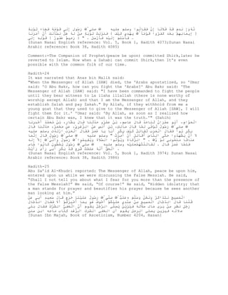 ٍ ‫ِﱠ َ ُﻮ ِ ِﻟﻰ َْﻣﮫ َ َﺎء ﺗْﺑ‬
‫رﺳ ل إَ ﻗﻮُُ ﻓﺠ َ َ ﻮَ ﺔ‬       ‫ﺻﻠﻰ‬        ‫ﻧﮫَِ ﻧﺪ َ َﺪ ُﻼًﺎ ِن ََﺎﻟﻮا وﺳﻠﻢ ﻋﻠﯿﮫ‬
                                                      ُ ‫ﱠ ُوإ َ ِم ﻗْ ﻓ ﻧ إﱠ ﻓﻘ‬
                                                                َ
‫} ِﯾَﺎ ِِْ ﺑْﺪ ََُوا َْﻣﺎﱠ ﯾﮭِي َ َْ { َ ََﻟْ ﺗْﺑ ٍ ِْ ﻟﮫ ھ ْ ﻧ َْﻟ َ َن َﻣََﺎ‬
  ‫ﻓﻨﺰَ ﺖ َ ﻮَ ﺔ ﻣﻦ َ ُ َﻞ َﺴﺄَ ﻚ أْ أَ ﺮﻧ‬   ‫َ ْﺪ ﻛﯿﻒ‬   ًُ‫ﻗﻮ‬   ‫إ ﻤ ﻧﮭﻢ َ ﻌَ ﻛﻔﺮ‬
‫. ﻓَ ْﻠ َ ِﻟ ِْ ﻓَْ ََ . " } َ ِﯿ ٌ َُﻮ ٌ { َْﻟ ِ ِﻟﻰ‬
  َ‫ﻗﻮِ ﮫ إ‬    ‫رﺣ ﻢ ﻏﻔ ر‬         ‫َﺄﺳَﻢ إَ ﯿﮫ َﺄرﺳﻞ‬
(Sunan Nasai English reference: Vol. 5, Book 1, Hadith 4073;Sunan Nasai
Arabic reference: Book 38, Hadith 4085)

Comment:-The Companion of Prophet(peace be upon) committed Shirk,later he
reverted to Islam. Now when a Sahabi can commit Shirk,then It's even
possible with the common folk of our time.

Hadith-24
It was narrated that Anas bin Malik said:
"When the Messenger of Allah [SAW] died, the 'Arabs apostatized, so 'Umar
said: 'O Abu Bakr, how can you fight the 'Arabs?' Abu Bakr said: 'The
Messenger of Allah [SAW] said: "I have been commanded to fight the people
until they bear witness to La ilaha illallah (there is none worthy of
worship except Allah) and that I am the Messenger of Allah, and they
establish Salah and pay Zakah." By Allah, if they withhold from me a
young goat that they used to give to the Messenger of Allah [SAW], I will
fight them for it.' 'Umar said: 'By Allah, as soon as I realized how
certain Abu Bakr was, I knew that it was the truth.'" (Sahih)
‫اﻟَﱠ ِ، َﺑﻮ َِْان ﺛ َﺎ َﺪ َﺎل َﺎﺻٍ، ﺑُ َﻤُو َﺪﺛ َﺎ َﺎل ﺑ ﱠﺎ ٍ، ﺑُ ﻣ َﻤﺪ َ َََْﺎ‬
  ‫ْ ﻌﻮام أُ ﻋﻤﺮ ُ َ ﻨ ﺣﱠ ﻗ َ ﻋ ِﻢ ْ ﻦ ﻋْﺮ ﺣﱠَ ﻨ ﻗ َ َ ﺸ ر ْ ﻦ ُ ﺤﱠُ أﺧﺒﺮﻧ‬
‫ِﱠ َ ُﻮل ﺗُﻓ َ ﻟﱠﺎ َﺎل ﻣﺎﻟ ٍ، ﺑ ِ َﻧ ِ َْ اﻟ ﱡھ ِﱢ، َ ِ ﻣٌَْ، َﺪﺛ َﺎ َﺎل‬
َ ‫ﺰْﺮي ﻋﻦ َ ﻌﻤﺮ ﺣﱠَ ﻨ ﻗ‬         ‫رﺳ ُ ُ ﻮﱢﻲ َ ﻤ ﻗ َ َ ِﻚ ْ ﻦ أَﺲ ﻋﻦ‬      ‫ﺻﻠﻰ‬
‫ﺑ ٍْ ﺑ َ ََﺎل اﻟَََ ﺗَﺎ ُِ َ َْ ﺑ ٍْ َﺑﺎ ﯾﺎ ُﻤُ ََﺎل اﻟََُ اْﺗﺪ ِ وﺳﻠﻢ ﻋﻠﯿﮫ‬
            ‫َ ﻜﺮ ُ ﻮأ ﻓﻘ َ ْ ﻌﺮب ُ ﻘ ﺗﻞ ﻛﯿﻒ َ ﻜﺮ أَ َ ﻋَﺮ ﻓﻘ َ ْ ﻌﺮب رَ ﱠ ت‬
‫ِﱠ َ ُﻮل َﺎل ِﻧَﺎ‬
  ‫رﺳ ُ ﻗ َ إﱠ ﻤ‬    ‫ﺻﻠﻰ‬       ‫َ َن ﯾ ْﮭﺪوا َﱠﻰ اﻟ ﱠ َ َُﺎ َِ َن ُ ُِْ " وﺳﻠﻢ ﻋﻠﯿﮫ‬
                                           ‫ﻨﺎس أﻗ ﺗﻞ أْ أﻣﺮت‬        ‫ﺣﺘ‬  َُ‫ﻻ أْ َ ﺸ‬
‫ََﺎًﺎ ﻣ َُﻮ ِﻲ ﻟَِْ . " اﻟ ﱠَﺎة َﯾْﺗﻮا اﻟ ﱠﻼة َﯾ ِﯿُﻮاﱠ َ ُﻮل ََﻧُﱠ ِ ﱠ ِﻟﮫ‬
َ َ‫إﻻ إ‬    ‫رﺳ ُ وأﱢﻲ‬     ِ ‫ﺼ َ وُ ﻘ ﻤ‬
                                   َ       ُ‫ﺰﻛ َ وُ ﺆ‬          ‫ﻋﻨ ﻗ َ ﻨﻌ ﻧ َ ﻮ ﱠ‬
                                                               ‫و‬
ِ ‫ِﱠ َ ُﻮل ﯾْ ُﻮن َﺎُﻮا ﱠﺎ‬
‫ﻤ ﻣ‬     ‫رﺳ َ ُ ﻌﻄ َ ﻛ ﻧ‬    ‫ﺻﻠﻰ‬                   ‫َ ﻘ َ ْﺘُﻤﻌَﯿﮫ‬   َ ‫ﻓَﻤ ﻋﻤﺮ ﻗ‬
                                      ‫َﻠﱠﺎ َُُ َﺎل . ﻟَﺎﺗﻠ ُﮭَْﻠ ِْ وﺳﻠﻢ ﻋﻠﯿﮫ‬
ُ‫. اﻟ َﱡ َﻧﮫ َُِْ َُِ َﺪ ﺑ ٍْ َِﻲ َْ َ ََﯾ‬
‫ْ ﺤﻖ أﱠ ُ ﻋﻠﻤﺖ ﺷﺮح ﻗْ َ ﻜﺮ أﺑ رأى رأْ ﺖ‬
(Sunan Nasai English reference: Vol. 5, Book 1, Hadith 3974; Sunan Nasai
Arabic reference: Book 38, Hadith 3986)

Hadith-25
Abu Sa’id Al-Khudri reported: The Messenger of Allah, peace be upon him,
entered upon us while we were discussing the False Messiah. He said,
“Shall I not tell you about what I fear for you more than the presence of
the False Messiah?” We said, “Of course!” He said, “Hidden idolatry; that
a man stands for prayer and beautifies his prayer because he sees another
man looking at him.”
َْ ‫اﻟَ ِﯿ َ ﻧ ََاَُ َﻧ ُْ َ َﻠ َ ِ َﻠ ْﱠ َﱠﻰﱠ َ ُﻮل َﻠ َْﺎ ََ َ َﺎل َِﯿٍ َِﻲ‬
‫رﺳ ُ ﻋَﯿﻨ ﺧﺮج ﻗ َ ﺳﻌ ﺪ أﺑ ﻋﻦ‬           ِ‫ﺻﻠ‬     َُ‫ْ ﻤﺴ ﺢ َ ﺘﺬ ﻛﺮ وَ ﺤﻦ وﺳﱠﻢ ﮫﻋ‬
                                               ‫ﯿ‬
‫ﻗﻠ َﺎ َﺎل اﻟﺪ ﱠﺎ ِ اﻟَﺴ ِ ِْ ِِْي َﻠ ُْْ َ َْ ُ ھَ َِﺎ ُ ُُِْ ْ َﻻ ََﺎل اﻟﺪ ﱠﺎل‬
َ ‫ﱠﺟ‬    َ ‫ﱠ ﺟ ل ْ ﻤ ِﯿﺢ ﻣﻦ ﻋﻨﺪ ﻋَﯿﻜﻢ أﺧﻮف ُﻮ ﺑﻤ أﺧﺒﺮﻛﻢ أَ ﻓﻘ‬            َ ‫ُْﻨ ﻗ‬
 ‫َ ٍُ ﻧ َِ ِْ ﯾَى َﺎﻟ َﻼﺗﮫ َ َُﯾُ ﯾ َﱢﻲ اﻟ ﱠ ُُ ﯾُﻮ َ َن اﻟ َﻔ ﱡ اﻟﺸﺮك ﻓﻘ َ َ ﻠ‬
‫ﱢْ ُ ََﺎل ﺑَﻰ‬   ‫ﺮﺟﻞ َ ﻘ م أْ ْ ﺨ ِﻲ‬        ‫رﺟﻞ َ ﻈﺮ ﻣﻦ َ ﺮ ﻤ ِ ﺻََ ُ ﻓﯿﺰﱢ ﻦ ُ ﺼﻠ‬
‫ﺻ ﻼ ﺗ ﮫ ﻓﯿﺰﯾﻦ ﯾﺼﻠﻲ اﻟﺮﺟﻞ ﯾﻘﻮم أن اﻟﺨﻔﻲ اﻟﺸﺮك اﻟﱡھِ َِﺎب ﻣﺎﺟﮫ اﺑﻦ ﺳﻨﻦ‬
                ‫ﺰْﺪ ﻛﺘ‬
[Sunan Ibn Majah, Book of Asceticism, Number 4204, Hasan]
 