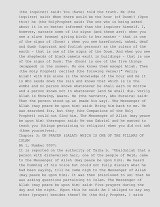 (the inquirer) said: You (have) told the truth. He (the
inquirer) said: When there would be the hour (of Doom)? (Upon
this) he (the HolyProphet said: The one who is being asked
about it is no better informed than the inquirer himself. I,
however, narrate some of its signs (and these are): when you
see a slave (woman) giving birth to her master − that is one
of the signs of (Doom) ; when you see barefooted, naked, deaf
and dumb (ignorant and foolish persons) as the rulers of the
earth − that is one of the signs of the Doom. And when you see
the shepherds of black camels exult in buildings − that is one
of the signs of Doom. The (Doom) is one of the five things
(wrapped) in the unseen. No one knows them except Allah. Then
(the Holy Prophet) recited (the folowing verse):" Verily
Allah! with Him alone is the knowledge of the hour and He it
is Who sends down the rain and knows that which is in the
wombs and no person knows whatsoever he shall earn on morrow
and a person knows not in whatsoever land he shall die. Verily
Allah is Knowing, Aware. He (the narrator, Abu Huraira) said:
Then the person stood up an (made his way). The Messenger of
Allah (may peace be upon him) said: Bring him back to me. He
was searched for, but they (the Companions of the Holy
Prophet) could not find him. The Messenger of Allah (may peace
be upon him) thereupon said: He was Gabriel and he wanted to
teach you (things pertaining to religion) when you did not ask
(them yourselves).
Chapter 3: ON PRAYER (SALAT) WHICH IS ONE OF THE PILLARS OF
ISLAM
Bk 1, Number 0007:
It is reported on the authority of Talha b. 'Ubaidullah that a
person with dishevelled hair, one of the people of Nejd, came
to the Messenger of Allah (may peace be upon him). We heard
the humming of his voice but could not fully discern what he
had been saying, till he came nigh to the Messenger of Allah
(may peace be upon him). It was then (disclosed to us) that he
was asking questions pertaining to Islam. The Messenger of
Allah (may peace be upon him) said: Five prayers during the
day and the night. (Upon this he said: Am I obliged to say any
other (prayer) besides these? He (the Holy Prophet, ) said:
 