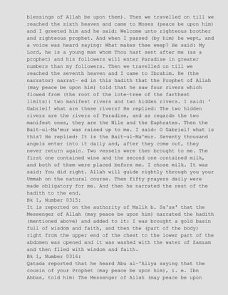 blessings of Allah be upon them). Then we travelled on till we
reached the sixth heaven and came to Moses (peace be upon him)
and I greeted him and he said: Welcome unto righteous brother
and righteous prophet. And when I passed (by him) he wept, and
a voice was heard saying: What makes thee weep? He said: My
Lord, he is a young man whom Thou hast sent after me (as a
prophet) and his followers will enter Paradise in greater
numbers than my followers. Then we travelled on till we
reached the seventh heaven and I came to Ibrahim. He (the
narrator) narrat− ed in this hadith that the Prophet of Allah
(may peace be upon him) told that he saw four rivers which
flowed from (the root of the lote−tree of the farthest
limits): two manifest rivers and two hidden rivers. I said: '
Gabriel! what are these rivers? He replied: The two hidden
rivers are the rivers of Paradise, and as regards the two
manifest ones, they are the Nile and the Euphrates. Then the
Bait−ul−Ma'mur was raised up to me. I said: O Gabriel! what is
this? He replied: It is the Bait−ul−Ma'mur. Seventy thousand
angels enter into it daily and, after they come out, they
never return again. Two vessels were then brought to me. The
first one contained wine and the second one contained milk,
and both of them were placed before me. I chose milk. It was
said: You did right. Allah will guide rightly through you your
Ummah on the natural course. Then fifty prayers daily were
made obligatory for me. And then he narrated the rest of the
hadith to the end.
Bk 1, Number 0315:
It is reported on the authority of Malik b. Sa'sa' that the
Messenger of Allah (may peace be upon him) narrated the hadith
(mentioned above) and added to it: I was brought a gold basin
full of wisdom and faith, and then the (part of the body)
right from the upper end of the chest to the lower part of the
abdomen was opened and it was washed with the water of Zamzam
and then flled with wisdom and faith.
Bk 1, Number 0316:
Qatada reported that he heard Abu al−'Aliya saying that the
cousin of your Prophet (may peace be upon him), i. e. Ibn
Abbas, told him: The Messenger of Allah (may peace be upon
 