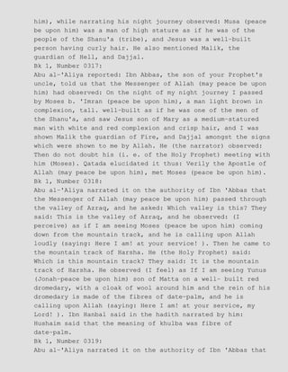 him), while narrating his night journey observed: Musa (peace
be upon him) was a man of high stature as if he was of the
people of the Shanu'a (tribe), and Jesus was a well−built
person having curly hair. He also mentioned Malik, the
guardian of Hell, and Dajjal.
Bk 1, Number 0317:
Abu al−'Aliya reported: Ibn Abbas, the son of your Prophet's
uncle, told us that the Messenger of Allah (may peace be upon
him) had observed: On the night of my night journey I passed
by Moses b. 'Imran (peace be upon him), a man light brown in
complexion, tall. well−built as if he was one of the men of
the Shanu'a, and saw Jesus son of Mary as a medium−statured
man with white and red complexion and crisp hair, and I was
shown Malik the guardian of Fire, and Dajjal amongst the signs
which were shown to me by Allah. He (the narrator) observed:
Then do not doubt his (i. e. of the Holy Prophet) meeting with
him (Moses). Qatada elucidated it thus: Verily the Apostle of
Allah (may peace be upon him), met Moses (peace be upon him).
Bk 1, Number 0318:
Abu al−'Aliya narrated it on the authority of Ibn 'Abbas that
the Messenger of Allah (may peace be upon him) passed through
the valley of Azraq, and he asked: Which valley is this? They
said: This is the valley of Azraq, and he observed: (I
perceive) as if I am seeing Moses (peace be upon him) coming
down from the mountain track, and he is calling upon Allah
loudly (saying: Here I am! at your service! ). Then he came to
the mountain track of Harsha. He (the Holy Prophet) said:
Which is this mountain track? They said: It is the mountain
track of Harsha. He observed (I feel) as If I am seeing Yunus
(Jonah−peace be upon him) son of Matta on a well− built red
dromedary, with a cloak of wool around him and the rein of his
dromedary is made of the fibres of date−palm, and he is
calling upon Allah (saying: Here I am! at your service, my
Lord! ). Ibn Hanbal said in the hadith narrated by him:
Hushaim said that the meaning of khulba was fibre of
date−palm.
Bk 1, Number 0319:
Abu al−'Aliya narrated it on the authority of Ibn 'Abbas that
 