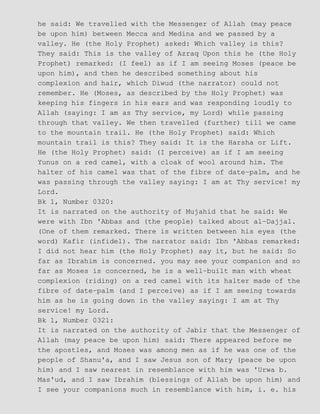 he said: We travelled with the Messenger of Allah (may peace
be upon him) between Mecca and Medina and we passed by a
valley. He (the Holy Prophet) asked: Which valley is this?
They said: This is the valley of Azraq Upon this he (the Holy
Prophet) remarked: (I feel) as if I am seeing Moses (peace be
upon him), and then he described something about his
complexion and hair, which Diwud (the narrator) could not
remember. He (Moses, as described by the Holy Prophet) was
keeping his fingers in his ears and was responding loudly to
Allah (saying: I am as Thy service, my Lord) while passing
through that valley. We then travelled (further) till we came
to the mountain trail. He (the Holy Prophet) said: Which
mountain trail is this? They said: It is the Harsha or Lift.
He (the Holy Prophet) said: (I perceive) as if I am seeing
Yunus on a red camel, with a cloak of wool around him. The
halter of his camel was that of the fibre of date−palm, and he
was passing through the valley saying: I am at Thy service! my
Lord.
Bk 1, Number 0320:
It is narrated on the authority of Mujahid that he said: We
were with Ibn 'Abbas and (the people) talked about al−Dajjal.
(One of them remarked. There is written between his eyes (the
word) Kafir (infidel). The narrator said: Ibn 'Abbas remarked:
I did not hear him (the Holy Prophet) say it, but he said: So
far as Ibrahim is concerned. you may see your companion and so
far as Moses is concerned, he is a well−built man with wheat
complexion (riding) on a red camel with its halter made of the
fibre of date−palm (and I perceive) as if I am seeing towards
him as he is going down in the valley saying: I am at Thy
service! my Lord.
Bk 1, Number 0321:
It is narrated on the authority of Jabir that the Messenger of
Allah (may peace be upon him) said: There appeared before me
the apostles, and Moses was among men as if he was one of the
people of Shanu'a, and I saw Jesus son of Mary (peace be upon
him) and I saw nearest in resemblance with him was 'Urwa b.
Mas'ud, and I saw Ibrahim (blessings of Allah be upon him) and
I see your companions much in resemblance with him, i. e. his
 