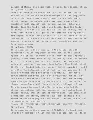 Quraish of Mecca) its signs while I was in fact looking at it.
Bk 1, Number 0327:
'Abdullah reported on the authority of his father 'Umar b.
Khattab that he heard from the Messenger of Allah (may peace
he upon him) say: I was sleeping when I saw myself making
circuit around the Ka'bah, and I saw there a man of fair
complexion with straight hair between two men. Water was
flowing from his head or water was falling from his head. I
said: Who is he? They answered: He is the son of Mary. Then I
moved forward and cast a glance and there was a bulky man of
red complexion with thick locks of hair on his head, blind of
one eye as it his eye was a swollen grape. I asked: Who is he?
They said: He is Dajjal. He had close resemblance with Ibn
Qatan amongst men.
Bk 1, Number 0328:
It is narrated on the authority of Abu Huraira that the
Messenger of Allah (may peace be upon him) said: I found
myself in Hijr and the Quraish were asking me about my might
journey. I was asked about things pertaining to Bait−ul−Maqdis
which I could not preserve (in my mind). I was very much
vexed, so vexed as I had never been before. Then Allah raised
it (Bait−ul−Maqdis) before my eyes. I looked towards it, and I
gave them the information about whatever they questioned me I
also saw myself among the group of apostles. I saw Moses
saying prayer and found him to be a well−built man as if he
was a man of the tribe of Shanu'a. I saw Jesus son of Mary
(peace be upon him) offering prayer, of all of men he had the
closest resemblance with 'Urwa b. Masu'd al−Thaqafi. I saw
Ibrahim (peace be upon him) offering prayer; he had the
closest resemblance with your companion (the Prophet himself)
amongst people. When the time of prayer came I led them. When
I completed the prayer, someone said: Here is Malik, the
keeper of the Hell; pay him salutations. I turned to him, but
he preceded me in salutation.
Chapter 77: CONCERNING SIDRAT−UL−MUNTAHA (REMOTEST LOTE−TREE)
Bk 1, Number 0329:
It is narrated on the authority of Abdullah (b. Umar) that
when the Messenger of Allah (may peace be upon him) was taken
 