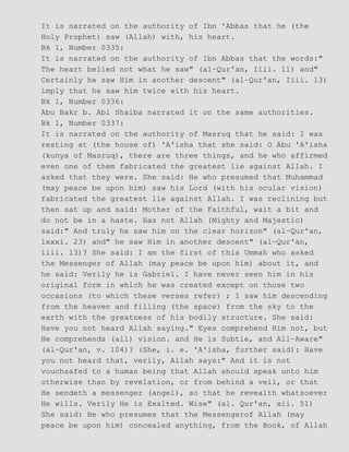 It is narrated on the authority of Ibn 'Abbas that he (the
Holy Prophet) saw (Allah) with, his heart.
Bk 1, Number 0335:
It is narrated on the authority of Ibn Abbas that the words:"
The heart belied not what he saw" (al−Qur'an, Iiii. 11) and"
Certainly he saw Him in another descent" (al−Qur'an, Iiii. 13)
imply that he saw him twice with his heart.
Bk 1, Number 0336:
Abu Bakr b. Abi Shaiba narrated it on the same authorities.
Bk 1, Number 0337:
It is narrated on the authority of Masruq that he said: I was
resting at (the house of) 'A'isha that she said: O Abu 'A'isha
(kunya of Masruq), there are three things, and he who affirmed
even one of them fabricated the greatest lie against Allah. I
asked that they were. She said: He who presumed that Muhammad
(may peace be upon him) saw his Lord (with his ocular vision)
fabricated the greatest lie against Allah. I was reclining but
then sat up and said: Mother of the Faithful, wait a bit and
do not be in a haste. Has not Allah (Mighty and Majestic)
said:" And truly he saw him on the clear horizon" (al−Qur'an,
lxxxi. 23) and" he saw Him in another descent" (al−Qur'an,
iiii. 13)? She said: I am the first of this Ummah who asked
the Messenger of Allah (may peace be upon him) about it, and
he said: Verily he is Gabriel. I have never seen him in his
original form in which he was created except on those two
occasions (to which these verses refer) ; I saw him descending
from the heaven and filling (the space) from the sky to the
earth with the greatness of his bodily structure. She said:
Have you not heard Allah saying." Eyes comprehend Him not, but
He comprehends (all) vision. and He is Subtle, and All−Aware"
(al−Qur'an, v. 104)? (She, i. e. 'A'isha, further said): Have
you not heard that, verily, Allah says:" And it is not
vouchsafed to a human being that Allah should speak unto him
otherwise than by revelation, or from behind a veil, or that
He sendeth a messenger (angel), so that he revealth whatsoever
He wills. Verily He is Exalted. Wise" (al. Qur'an, xii. 51)
She said: He who presumes that the Messengerof Allah (may
peace be upon him) concealed anything, from the Book, of Allah
 