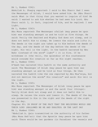 Bk 1, Number 0342:
Abdullah b. Shaqiq reported: I said to Abu Dharr: Had I seen
the Messenger of Allah, I would have asked him. He (Abu Dharr)
said: What is that thing that you wanted to inquire of him? He
said: I wanted to ask him whether he had seen his Lord. Abu
Dharr said: I, in fact, inquired of him, and he replied: I saw
Light.
Bk 1, Number 0343:
Abu Musa reported: The Messenger ofallah (may peace be upon
him) was standing amongst us and he told us five things. He
said: Verily the Exalted and Mighty God does not sleep, and it
does not befit Him to sleep. He lowers the scale and lifts it.
The deeds in the night are taken up to Him before the deeds of
the day. and the deeds of the day before the deeds of the
night. His veil is the light. In the hadith narrated by Abu
Bakr (instead of the word" light" ) it is fire. If he
withdraws it (the veil), the splendour of His countenance
would consume His creation so far as His sight reaches.
Bk 1, Number 0344:
A'mash has narrated this hadith on the same authority and
said: The Messenger of Allah (may peace be upon him) was
standing amongst us and he told us four things. He then
narrated the hadith like the one reported by Abu Mua'wiya, but
did not mention the words" His creation" and said: His veil is
the light.
Bk 1, Number 0345:
Abu Musa reported: The Messenger of Allah (znay peace be upon
him) was standing amongst us and (he said) four (things):
Verily Allah dock not sleep and it does not befit Him to
sleep. He raises the scale and lowers it. The deeds of the day
are presented to Him in the night and the deeds of the night
in the day.
Chapter 80: IN PROOF OF THE FACT THAT THE BELIEVERS WOULD SEE
THEIR LORD (HALLOWED BE HE AND EXALTED) ON THE LAST DAY
Bk 1, Number 0346:
'Abdullah b. Qais transmitted on the authority of his father
(Abu Musa Ash'ari) that the Apostle (may peace be upon him)
said: There would be two gardens (in Paradise) the vessels and
 