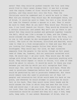 water? Then they would be pushed towards the Fire (and they
would find to their great dismay that) it was but a mirage
(and the raging flames of fire) would be consuming one
another, and they would fall into the Fire. Then the
Christians would be summoned and it would be said to them:
What did you worship? They would say: We worshipped Jesus, son
of Allah. It would be said to them: You tell a lie; Allah did
not take for Himself either a spouse or a son. Then it would
be said to them: What do you want? They would say: Thirsty we
are, O our Lord! Quench our thirst. They would be directed (to
a certain direction) and asked: Why don't you go there to get
water? But they would be pushed and gathered together towards
the Hell, which was like a mirage to them, and the flames
would consume one another. They would fall Into the Fire, till
no one is left except he who worshipped Allah, be he pious or
sinful. The Lord of the Universe, Glorified and Exalted, would
come to them in a form recognisable to them and say; What are
you looking for? Every people follow that which they
worshipped. They would say: Our Lord, we kept ourselves
separate from the people in the world, though we felt great
need of them; we, however, did not associate ourselves with
them. He would say: I am your Lord. They would say: We take
refuge with Allah from thee and do not associate anything with
Allah. They would repeat it twice or thrice, till some of them
would be about to return. It would be said: Is there any sign
between you and Him by which you will recognise Him? They
would say: Yes. and the things would be laid bare. Those who
used to prostrate themselves before God of their own accord
would be permitted by God to prostrate themselves. But there
would remain none who used to prostrate out of fear (of
people) and ostentation but Allah would make his back as one
piece, and whenever he would attempt to prostrate he would
fall on his back. Then they would raise their heads and He
would assume the Form in which they had seen Him the first
time and would say: I am your Lord. They would say: Thou art
our Lord. Then the bridge would be set up over the Hell and
intercession would be allowed and they will say: O God, keep
safe, keep safe. It was asked: Messenger of Allah, what is
 