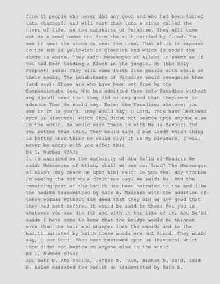 from it people who never did any good and who had been turned
into charcoal, and will cast them into a river called the
river of life, on the outskirts of Paradise. They will come
out as a seed comes cut from the silt carried by flood. You
see it near the stone or near the tree. That which is exposed
to the sun is yellowish or greenish and which is under the
shade is white. They said: Messenger of Allah! it seems as if
you had been tending a flock in the jungle. He (the Holy
Prophet) said: They will come forth like pearls with seals on
their necks. The inhabitants of Paradise would recognise them
(and say): Those are who have been set free by the
Compassionate One. Who has admitted them into Paradise without
any (good) deed that they did or any good that they sent in
advance Then He would say: Enter the Paradise; whatever you
see in it is yours. They would say: O Lord, Thou hast bestowed
upon us (favours) which Thou didst not bestow upon anyone else
in the world. He would say: There is with Me (a favour) for
you better than this. They would say: O our Lord! which thing
is better than this? He would say: It is My pleasure. I will
never be angry with you after this
Bk 1, Number 0353:
It is narrated on the authority of Abu Sa'id al−Khudri: We
said: Messenger of Allah, shall we see our Lord? The Messenger
of Allah (may peace be upon him) said: Do you feel any trouble
in seeing the sun on a cloudless day? We said: No. And the
remaining part of the hadith has been narrated to the end like
the hadith transmitted by Hafs b. Maisara with the addition of
these words: Without the deed that they did or any good that
they had sent before. It would be said to them: For you is
whatever you see (in it) and with it the like of it. Abu Sa'id
said: I have come to know that the bridge would be thinner
even than the hair and sharper than the sword; and in the
hadith narrated by Laith these words are not found: They would
say, O our Lord! Thou hast bestowed upon us (favours) which
thou didst not bestow on anyone else in the world.
Bk 1, Number 0354:
Abu Bakr b. Abi Shaiba, Ja'far b. 'Aun, Hisham b. Sa'd, Zaid
b. Aslam narrated the hadith as transmitted by Hafs b.
 