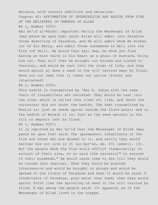 Maisara, with certain additions and omissions.
Chapter 82: AFFIRMATION OF INTERCESSION AND RESCUE FROM FIRE
OF THE BELIEVERS IN ONENESS OF ALLAH
Bk 1, Number 0355:
Abu Sa'id al−Khudri reported: Verily the Messenger of Allah
(may peace be upon him) said: Allah will admit into Paradise
those deserving of Paradise, and He will admit whom He wishes
out of His Mercy, and admit those condemned to Hell into the
Fire (of Hell). He would then say: See, he whom you find
having as much faith in his heart as a grain of mustard, bring
him out. They will then be brought out burned and turned to
charcoal, and would be cast into the river of life, and they
would sprout aj does a seed in the silt carried away by flood.
Have you not seen that it comes out yellow (fresh) and
intertwined?
Bk 1, Number 0356:
This hadith is transmitted by 'Amr b. Yahya with the same
chain of transmitters who narrated: They would be cast into
the river which is called (the river of) life, and (both the
narrators) did not doubt the hadith. The text transmitted by
Khalid is: just as seeds sprout beside the flood water; and in
the hadith of Wuhaib it is: Just as the seed sprouts in the
silt or deposit left by flood.
Bk 1, Number 0357:
It is reported by Abu Sa'id that the Messenger of Allah (may
peace be upon him) said: The (permanent) inhabitants of the
Fire are those who are doomed to it, and verily they would
neither die nor live in it (al−Qur'an, xx. 47; lxxxvii. 13).
But the people whom the Fire would afflict (temporarily) on
account of their sins, or so said (the narrator)" on account
of their misdeeds," He would cause them to die till they would
be turned into charcoal. Then they would be granted
intercession and would be brought in groups and would be
spread on the rivers of Paradise and then it would be said: O
inhabitants of Paradise, pour water over them; then they would
sprout forth like the sprouting of seed in the silt carried by
flood. A man among the people said: (It appears) as if the
Messenger of Allah lived in the steppe.
 