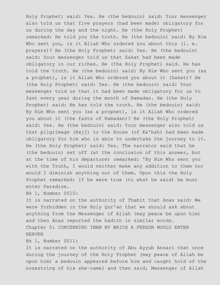 Holy Prophet) said: Yes. He (the bedouin) said: Your messenger
also told us that five prayers (had been made) obligatory for
us during the day and the night. He (the Holy Prophet)
remarked: He told you the truth. He (the bedouin) said: By Him
Who sent you, is it Allah Who ordered you about this (i. e.
prayers)? He (the Holy Prophet) said: Yes. He (the bedouin)
said: Your messenger told us that Zakat had been made
obligatory in our riches. He (the Holy Prophet) said. He has
told the truth. He (the bedouin) said: By Him Who sent you (as
a prophet), is it Allah Who ordered you about it (Zakat)? He
(the Holy Prophet) said: Yes. He (the bedouin) said: Your
messenger told us that it had been made obligatory for us to
fast every year during the month of Ramadan. He (the Holy
Prophet) said: He has told the truth. He (the bedouin) said:
By Him Who sent you (as a prophet), is it Allah Who ordered
you about it (the fasts of Ramadan)? He (the Holy Prophet)
said: Yes. He (the bedouin) said: Your messenger also told us
that pilgrimage (Hajj) to the House (of Ka'bah) had been made
obligatory for him who is able to undertake the journey to it.
He (the Holy Prophet) said: Yes. The narrator said that he
(the bedouin) set off (at the conclusion of this answer, but
at the time of his departure) remarked: 'By Him Who sent you
with the Truth, I would neither make any addition to them nor
would I diminish anything out of them. Upon this the Holy
Prophet remarked: If he were true (to what he said) he must
enter Paradise.
Bk 1, Number 0010:
It is narrated on the authority of Thabit that Anas said: We
were forbidden in the Holy Qur'an that we should ask about
anything from the Messenger of Allah (may peace be upon him)
and then Anas reported the hadith in similar words.
Chapter 5: CONCERNING IMAN BY WHICH A PERSON WOULD ENTER
HEAVEN
Bk 1, Number 0011:
It is narrated on the authority of Abu Ayyub Ansari that once
during the journey of the Holy Prophet (may peace of Allah be
upon him) a bedouin appeared before him and caught hold of the
nosestring of his she−camel and then said, Messenger of Allah
 