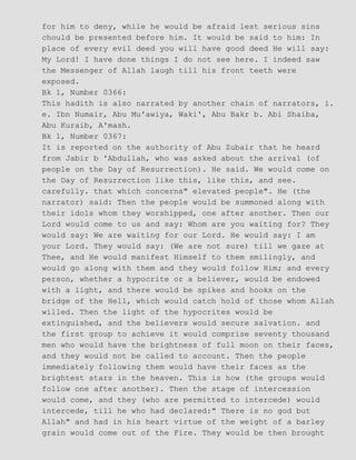 for him to deny, while he would be afraid lest serious sins
chould be presented before him. It would be said to him: In
place of every evil deed you will have good deed He will say:
My Lord! I have done things I do not see here. I indeed saw
the Messenger of Allah laugh till his front teeth were
exposed.
Bk 1, Number 0366:
This hadith is also narrated by another chain of narrators, i.
e. Ibn Numair, Abu Mu'awiya, Waki', Abu Bakr b. Abi Shaiba,
Abu Kuraib, A'mash.
Bk 1, Number 0367:
It is reported on the authority of Abu Zubair that he heard
from Jabir b 'Abdullah, who was asked about the arrival (of
people on the Day of Resurrection). He said. We would come on
the Day of Resurrection like this, like this, and see.
carefully. that which concerns" elevated people". He (the
narrator) said: Then the people would be summoned along with
their idols whom they worshipped, one after another. Then our
Lord would come to us and say: Whom are you waiting for? They
would say: We are waiting for our Lord. He would say: I am
your Lord. They would say: (We are not sure) till we gaze at
Thee, and He would manifest Himself to them smilingly, and
would go along with them and they would follow Him; and every
person, whether a hypocrite or a believer, would be endowed
with a light, and there would be spikes and hooks on the
bridge of the Hell, which would catch hold of those whom Allah
willed. Then the light of the hypocrites would be
extinguished, and the believers would secure salvation. and
the first group to achieve it would comprise seventy thousand
men who would have the brightness of full moon on their faces,
and they would not be called to account. Then the people
immediately following them would have their faces as the
brightest stars in the heaven. This is how (the groups would
follow one after another). Then the stage of intercession
would come, and they (who are permitted to intercede) would
intercede, till he who had declared:" There is no god but
Allah" and had in his heart virtue of the weight of a barley
grain would come out of the Fire. They would be then brought
 