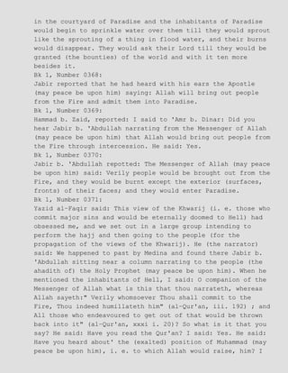 in the courtyard of Paradise and the inhabitants of Paradise
would begin to sprinkle water over them till they would sprout
like the sprouting of a thing in flood water, and their burns
would disappear. They would ask their Lord till they would be
granted (the bounties) of the world and with it ten more
besides it.
Bk 1, Number 0368:
Jabir reported that he had heard with his ears the Apostle
(may peace be upon him) saying: Allah will bring out people
from the Fire and admit them into Paradise.
Bk 1, Number 0369:
Hammad b. Zaid, reported: I said to 'Amr b. Dinar: Did you
hear Jabir b. 'Abdullah narrating from the Messenger of Allah
(may peace be upon him) that Allah would bring out people from
the Fire through intercession. He said: Yes.
Bk 1, Number 0370:
Jabir b. 'Abdullah repotted: The Messenger of Allah (may peace
be upon him) said: Verily people would be brought out from the
Fire, and they would be burnt except the exterior (surfaces,
fronts) of their faces; and they would enter Paradise.
Bk 1, Number 0371:
Yazid al−Faqir said: This view of the Khwarij (i. e. those who
commit major sins and would be eternally doomed to Hell) had
obsessed me, and we set out in a large group intending to
perform the hajj and then going to the people (for the
propagation of the views of the Khwarij). He (the narrator)
said: We happened to past by Medina and found there Jabir b.
'Abdullah sitting near a column narrating to the people (the
ahadith of) the Holy Prophet (may peace be upon him). When he
mentioned the inhabitants of Hell, I said: O companion of the
Messenger of Allah what is this that thou narrateth, whereas
Allah sayeth:" Verily whomsoever Thou shall commit to the
Fire, Thou indeed humillateth him" (al−Qur'an, iii. 192) ; and
All those who endeavoured to get out of that would be thrown
back into it" (al−Qur'an, xxxi i. 20)? So what is it that you
say? He said: Have you read the Qur'an? I said: Yes. He said:
Have you heard about' the (exalted) position of Muhammad (may
peace be upon him), i. e. to which Allah would raise, him? I
 