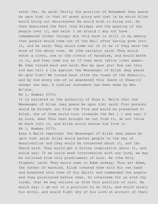 said: Yes. He said: Verily the position of Muhammad (may peace
be upon him) is that of great glory and that is by which Allah
would bring out whornsoever He would wish to bring out. He
then described the Path (the Bridge) and the passing of the
people over it, and said: I am afraid I may not have
remembered (other things) but this much is still in my memory
that people would come out of the Hell after having gone into
it, and he said: They would come out of it as if they were the
wood of the ebony tree. He (the narrator said: They would
enter a river, one or the rivers of Paradise, and would bathe
in it, and then come out as if they were (white like) paper.
We then turned back and said: Woe be upon you! How can this
old man tell a lie against the Messenger of Allah (may peace
be upon him)? We turned back (from the views of the Khwarij),
and by God every one of us abandoned this (band of Khwarij)
except one man. A similar statement has been made by Abu
Nu'aim.
Bk 1, Number 0372:
It is narrated on the authority of Anas b. Malik that the
Messenger of Allah (may peace be upon him) said: Four persons
would be brought out from the Fire and would be presented to
Allah. One of them would turn (towards the He) ) ) and say: O
my Lord, when Thou hast brought me out from it, do not throw
me back into it, and Allah would rescue him from it.
Bk 1, Number 0373:
Anas b Malik reported: The Messenger of Allah (may peace be
upon him) said: Allah would gather people on the Day of
Resurrection and they would be concerned about it, and Ibn
Ubaid said. They would get a Divine inspiration about it, and
would say: If we could seek intercession with our Lord, we may
be relieved from this predicament of ours. He (the Holy
Prophet) said: They would come to Adam andsay, Thou art Adam,
the father of mankind. Allah created thee with His own hand
and breathed unto thee of His Spirit and commanded the angels
and they prostrated before thee. So intercede for us with thy
Lords, that He may relieve us from this position of ours. He
would say: I am not in a position to do this, and would recall
his error, and would fight shy of his Lord on account of that;
 