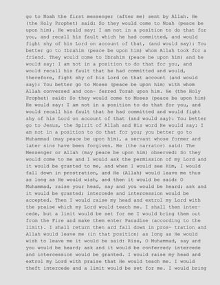 go to Noah the first messenger (after me) sent by Allah. He
(the Holy Prophet) said: So they would come to Noah (peace be
upon him). He would say: I am not in a position to do that for
you, and recall his fault which he had committed, and would
fight shy of his Lord on account of that, (and would say): You
better go to Ibrahim (peace be upon him) whom Allah took for a
friend. They would come to Ibrahim (peace be upon him) and he
would say: I am not in a position to do that for you, and
would recall his fault that he had committed and would,
therefore, fight shy of his Lord on that account (and would
say): You better go to Moses (peace be upon him) with whom
Allah conversed and con− ferred Torah upon him. He (the Holy
Prophet) said: So they would come to Moses (peace be upon him)
He would say: I am not in a position to do that for you, and
would recall his fault that he had committed and would fight
shy of his Lord on account of that (and would say): You better
go to Jesus, the Spirit of Allah and His word He would say: I
am not in a position to do that for you; you better go to
Muhammad (may peace be upon him), a servant whose former and
later sins have been forgiven. He (the narrator) said: The
Messenger or Allah (may peace be upon him) observed: So they
would come to me and I would ask the permission of my Lord and
it would be granted to me, and when I would see Him, I would
fall down in prostration, and He (Allah) would leave me thus
as long as He would wish, and then it would be said: O
Muhammad, raise your head, say and you would be heard; ask and
it would be granted; intercede and intercession would be
accepted. Then I would raise my head and extrol my Lord with
the praise which my Lord would teach me. I shall then inter−
cede, but a limit would be set for me I would bring them out
from the Fire and make them enter Paradise (according to the
limit). I shall return then ard fall down in pros− tration and
Allah would leave me (in that position) as long as He would
wish to leave me it would be said: Rise, O Muhammad, say and
you would be heard; ask and it would be conferred; intercede
and intercession would be granted. I would raise my head and
extrol my Lord with praise that He would teach me. I would
theft intercede and a limit would be set for me. I would bring
 