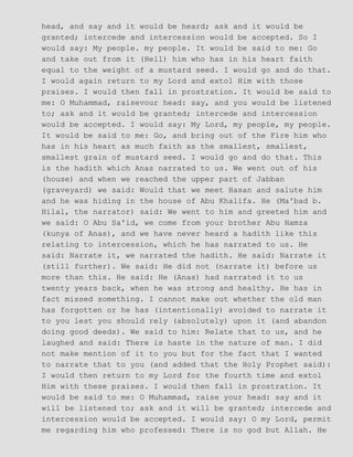head, and say and it would be heard; ask and it would be
granted; intercede and intercession would be accepted. So I
would say: My people. my people. It would be said to me: Go
and take out from it (Hell) him who has in his heart faith
equal to the weight of a mustard seed. I would go and do that.
I would again return to my Lord and extol Him with those
praises. I would then fall in prostration. It would be said to
me: O Muhammad, raisevour head: say, and you would be listened
to; ask and it would be granted; intercede and intercession
would be accepted. I would say: My Lord, my people, my people.
It would be said to me: Go, and bring out of the Fire him who
has in his heart as much faith as the smallest, smallest,
smallest grain of mustard seed. I would go and do that. This
is the hadith which Anas narrated to us. We went out of his
(house) and when we reached the upper part of Jabban
(graveyard) we said: Would that we meet Hasan and salute him
and he was hiding in the house of Abu Khalifa. He (Ma'bad b.
Hilal, the narrator) said: We went to him and greeted him and
we said: O Abu Sa'id, we come from your brother Abu Hamza
(kunya of Anas), and we have never heard a hadith like this
relating to intercession, which he has narrated to us. He
said: Narrate it, we narrated the hadith. He said: Narrate it
(still further). We said: He did not (narrate it) before us
more than this. He said: He (Anas) had narrated it to us
twenty years back, when he was strong and healthy. He has in
fact missed something. I cannot make out whether the old man
has forgotten or he has (intentionally) avoided to narrate it
to you lest you should rely (absolutely) upon it (and abandon
doing good deeds). We said to him: Relate that to us, and he
laughed and said: There is haste in the nature of man. I did
not make mention of it to you but for the fact that I wanted
to narrate that to you (and added that the Holy Prophet said):
I would then return to my Lord for the fourth time and extol
Him with these praises. I would then fall in prostration. It
would be said to me: O Muhammad, raise your head: say and it
will be listened to; ask and it will be granted; intercede and
intercession would be accepted. I would say: O my Lord, permit
me regarding him who professed: There is no god but Allah. He
 