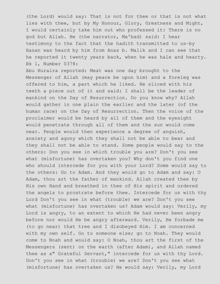 (the Lord) would say: That is not for thee or that is not what
lies with thee, but by My Honour, Glory, Greatness and Might,
I would certainly take him out who professed it: There is no
god but Allah. He (the narrator, Ma'bad) said: I hear
testimony to the fact that the hadith transmitted to us−by
Hasan was heard by him from Anas b. Malik and I can see that
he reported it twenty years back, when he was hale and hearty.
Bk 1, Number 0378:
Abu Huraira reported: Meat was one day brought to the
Messenger of Allah (may peace be upon him) and a foreleg was
offered to him, a part which he liked. He sliced with his
teeth a piece out of it and said: I shall be the leader of
mankind on the Day of Resurrection. Do you know why? Allah
would gather in one plain the earlier and the later (of the
human race) on the Day of Resurrection. Then the voice of the
proclaimer would be heard by all of them and the eyesight
would penetrate through all of them and the sun would come
near. People would then experience a degree of anguish,
anxiety and agony which they shall not be able to bear and
they shall not be able to stand. Some people would say to the
others: Don you see in which trouble you are? Don't you see
what (misfortune) has overtaken you? Why don't you find one
who should intercede for you with your Lord? Some would say to
the others: Go to Adam. And they would go to Adam and say: O
Adam, thou art the father of mankind. Allah created thee by
His own Hand and breathed in thee of His spirit and ordered
the angels to prostrate before thee. Intercede for us with thy
Lord Don't you see in what (trouble) we are? Don't you see
what (misfortune) has overtaken us? Adam would say: Verily, my
Lord is angry, to an extent to which He had never been angry
before nor would He be angry afterward. Verily, He forbade me
(to go near) that tree and I disobeyed Him. I am concerned
with my own self. Go to someone else; go to Noah. They would
come to Noah and would say: O Noah, thou art the first of the
Messengers (sent) on the earth (after Adam), and Allah named
thee as a" Grateful Servant," intercede for us with thy Lord.
Don't you see in what (trouble) we are? Don't you see what
(misfortune) has overtaken us? He would say: Verily, my Lord
 