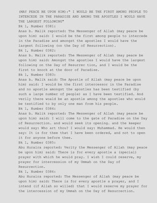 (MAY PEACE BE UPON HIM):" I WOULD BE THE FIRST AMONG PEOPLE TO
INTERCEDE IN THE PARADISE AND AMONG THE APOSTLES I WOULD HAVE
THE LARGEST FOLLOWING"
Bk 1, Number 0381:
Anas b. Malik reported: The Messenger of Allah (may peace be
upon him) said: I would be the first among people to intercede
in the Paradise and amongst the apostles I would have the
largest following (on the Day of Resurrection).
Bk 1, Number 0382:
Anas b. Malik reported: The Messenger of Allah (may peace be
upon him) said: Amongst the apostles I would have the largest
following on the Day of Resurrec tion, and I would be the
first to knock at the door of Paradise.
Bk 1, Number 0383:
Anas b. Malik said: The Apostle of Allah (may peace be upon
him) said: I would be the first intercessor in the Paradise
and no apostle amongst the apostles has been testified (by
such a large number of people) as I have been testified. And
verily there woald be an apostle among the apostles who would
be testified to by only one man from his people.
Bk 1, Number 0384:
Anas b. Malik reported: The Messenger of Allah (may peace be
upon him) said: I will come to the gate of Paradise on the Day
of Resurrection. and would seek its opening. and the keeper
would say: Who art thou? I would say: Muhammad. He would then
say: It is for thee that I have been ordered, and not to open
it for anyone before thee.
Bk 1, Number 0385:
Abu Huraira reported: Verity the Messenger of Allah (may peace
be upon him) said: There is for every apostle a (special)
prayer with which he would pray. I wish I could reserve, my
prayer for intercession of my Ummah on the Day of
Resurrection.
Bk 1, Number 0386:
Abu Huraira reported: The Messenger of Allah (may peace be
upon him) said: There is for every apostle a prayer, and I
intend (if Allah so willed) that I would reserve my prayer for
the intercession of my Ummah on the Day of Resurrection.
 