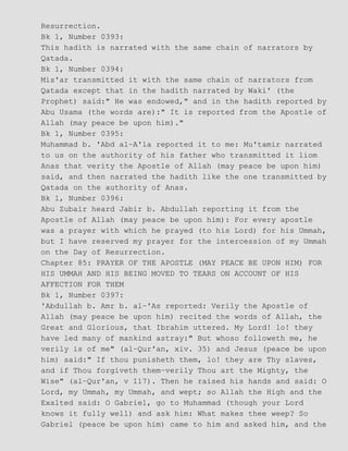 Resurrection.
Bk 1, Number 0393:
This hadith is narrated with the same chain of narrators by
Qatada.
Bk 1, Number 0394:
Mis'ar transmitted it with the same chain of narrators from
Qatada except that in the hadith narrated by Waki' (the
Prophet) said:" He was endowed," and in the hadith reported by
Abu Usama (the words are):" It is reported from the Apostle of
Allah (may peace be upon him)."
Bk 1, Number 0395:
Muhammad b. 'Abd al−A'la reported it to me: Mu'tamir narrated
to us on the authority of his father who transmitted it liom
Anas that verity the Apostle of Allah (may peace be upon him)
said, and then narrated the hadith like the one transmitted by
Qatada on the authority of Anas.
Bk 1, Number 0396:
Abu Zubair heard Jabir b. Abdullah reporting it from the
Apostle of Allah (may peace be upon him): For every apostle
was a prayer with which he prayed (to his Lord) for his Ummah,
but I have reserved my prayer for the intercession of my Ummah
on the Day of Resurrection.
Chapter 85: PRAYER OF THE APOSTLE (MAY PEACE BE UPON HIM) FOR
HIS UMMAH AND HIS BEING MOVED TO TEARS ON ACCOUNT OF HIS
AFFECTION FOR THEM
Bk 1, Number 0397:
'Abdullah b. Amr b. al−'As reported: Verily the Apostle of
Allah (may peace be upon him) recited the words of Allah, the
Great and Glorious, that Ibrahim uttered. My Lord! lo! they
have led many of mankind astray:" But whoso followeth me, he
verily is of me" (al−Qur'an, xiv. 35) and Jesus (peace be upon
him) said:" If thou punisheth them, lo! they are Thy slaves,
and if Thou forgiveth them−verily Thou art the Mighty, the
Wise" (al−Qur'an, v 117). Then he raised his hands and said: O
Lord, my Ummah, my Ummah, and wept; so Allah the High and the
Exalted said: O Gabriel, go to Muhammad (though your Lord
knows it fully well) and ask him: What makes thee weep? So
Gabriel (peace be upon him) came to him and asked him, and the
 