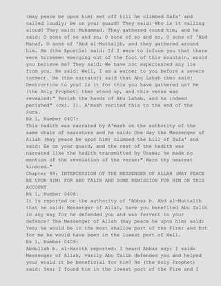 (may peace be upon him) set off till he climbed Safa' and
called loudly: Be on your guard! They said: Who is it calling
aloud? They said: Muhammad. They gathered round him, and he
said: O sons of so and so, O sons of so and so, O sons of 'Abd
Manaf, O sons of 'Abd al−Muttalib, and they gathered around
him. He (the Apostle) said: If I were to inform you that there
were horsemen emerging out of the foot of this mountain, would
you believe me? They said: We have not experienced any lie
from you. He said: Well, I am a warner to you before a severe
torment. He (the narrator) said that Abu Lahab then said:
Destruction to you! Is it for this you have gathered us? He
(the Holy Prophet) then stood up, and this verse was
revealed:" Perish the hands of Abu Lahab, and he indeed
perished" (cxi. 1). A'mash recited this to the end of the
Sura.
Bk 1, Number 0407:
This hadith was narrated by A'mash on the authority of the
same chain of narrators and he said: One day the Messenger of
Allah (may peace be upon him) climbed the hill of Safa' and
said: Be on your guard, and the rest of the hadith was
narrated like the hadith transmitted by Usama; he made no
mention of the revelation of the verse:" Warn thy nearest
kindred."
Chapter 88: INTERCESSION OF THE MESSENGER OF ALLAH (MAY PEACE
BE UPON HIM) FOR ABU TALIB AND SOME REMISSION FOR HIM ON THIS
ACCOUNT
Bk 1, Number 0408:
It is reported on the authority of 'Abbas b. Abd al−Muttalib
that he said: Messenger of Allah, have you benefited Abu Talib
in any way for he defended you and was fervent in your
defence? The Messenger of Allah (may peace he upon him) said:
Yes; he would be in the most shallow part of the Fire: and but
for me he would have been in the lowest part of Hell.
Bk 1, Number 0409:
Abdullah b. al−Harith reported: I heard Abbas say: I said:
Messenger of Allah, verily Abu Talib defended you and helped
you; would it be beneficial for him? He (the Holy Prophet)
said: Yes; I found him in the lowest part of the Fire and I
 