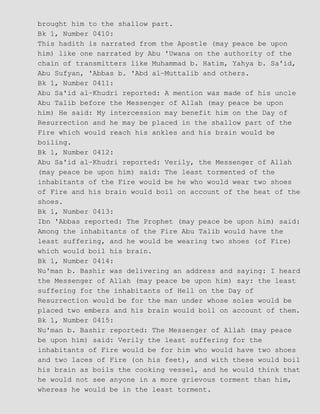 brought him to the shallow part.
Bk 1, Number 0410:
This hadith is narrated from the Apostle (may peace be upon
him) like one narrated by Abu 'Uwana on the authority of the
chain of transmitters like Muhammad b. Hatim, Yahya b. Sa'id,
Abu Sufyan, 'Abbas b. 'Abd al−Muttalib and others.
Bk 1, Number 0411:
Abu Sa'id al−Khudri reported: A mention was made of his uncle
Abu Talib before the Messenger of Allah (may peace be upon
him) He said: My intercession may benefit him on the Day of
Resurrection and he may be placed in the shallow part of the
Fire which would reach his ankles and his brain would be
boiling.
Bk 1, Number 0412:
Abu Sa'id al−Khudri reported: Verily, the Messenger of Allah
(may peace be upon him) said: The least tormented of the
inhabitants of the Fire would be he who would wear two shoes
of Fire and his brain would boil on account of the heat of the
shoes.
Bk 1, Number 0413:
Ibn 'Abbas reported: The Prophet (may peace be upon him) said:
Among the inhabitants of the Fire Abu Talib would have the
least suffering, and he would be wearing two shoes (of Fire)
which would boil his brain.
Bk 1, Number 0414:
Nu'man b. Bashir was delivering an address and saying: I heard
the Messenger of Allah (may peace be upon him) say: the least
suffering for the inhabitants of Hell on the Day of
Resurrection would be for the man under whose soles would be
placed two embers and his brain would boil on account of them.
Bk 1, Number 0415:
Nu'man b. Bashir reported: The Messenger of Allah (may peace
be upon him) said: Verily the least suffering for the
inhabitants of Fire would be for him who would have two shoes
and two laces of Fire (on his feet), and with these would boil
his brain as boils the cooking vessel, and he would think that
he would not see anyone in a more grievous torment than him,
whereas he would be in the least torment.
 