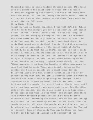 thousand persons or seven hundred thousand persons (Abu Hazim
does not remember the exact number) would enter Paradise
holding and supporting one another, and the first among them
would not enter till the last among them would enter (therein)
; (they would enter simultaneously) and their faces would be
bright like the full moon.
Bk 1, Number 0425:
Husain b. 'Abd al−Rahman reported: I was with Sa'id b. Jubair
when he said: Who amongst you saw a star shooting last night?
I said: It was I; then I said: I was in fact not (busy) in
prayer, but was stung by a scorpion (and that is the reason
why I was awake and had a glimpse of the shooting star). He
said: Then what did you do? I said: I practised charm. He
said: What urged you to do this? I said: (I did this according
to the implied suggestion) of the hadith which al−Shu'ba
narrated. He said: What did al−Shu'ba narrate to you? I said:
Buraida b. Husaib al−Aslami narrated to us. The charm is of no
avail except in case of the (evil influence) of an eye or the
sting of a scorpion. He said: He who acted according to what
he had heard (from the Holy Prophet) acted rightly, but Ibn
'Abbas narrated to us from the Apostle of Allah (may peace be
upon him) that he said: There were brought before me the
peoples and I saw an apostle and a small group (of his
followers) along with him, another (apostle) and one or two
persons (along with him) and (still another) apostle having no
one with him. When a very large group was brought to me I
conceived as if it were my Ummah. Then it was said to me: It
is Moses and his people. You should look at the horizon, and I
saw a very huge group. It was again said to me: See the other
side of the horizon, and there was (also) a very huge group.
It was said to me: This is your Ummah, and amongst them there
were seventy thousand persons who would be made to enter
Paradise without rendering any account and without (suffering)
any torment. He then stood up and went to his house. Then the
people began to talk about the people who would be admitted to
Paradise without rendering any account and without (suffering)
any torment. Some of them said: They may be those who (have
had the good fortune of living) in the company of the
 