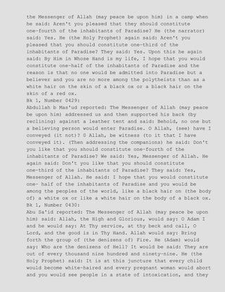 the Messenger of Allah (may peace be upon him) in a camp when
he said: Aren't you pleased that they should constitute
one−fourth of the inhabitants of Paradise? He (the narrator)
said: Yes. He (the Holy Prophet) again said: Aren't you
pleased that you should constitute one−third of the
inhabitants of Paradise? They said: Yes. Upon this he again
said: By Him in Whose Hand is my life, I hope that you would
constitute one−half of the inhabitants of Paradise and the
reason is that no one would be admitted into Paradise but a
believer and you are no more among the polytheists than as a
white hair on the skin of a black ox or a black hair on the
skin of a red ox.
Bk 1, Number 0429:
Abdullah b Mas'ud reported: The Messenger of Allah (may peace
be upon him) addressed us and then supported his back (by
reclining) against a leather tent and said: Behold, no one but
a believing person would enter Paradise. O Allah, (see) have I
conveyed (it not)? 0 Allah, be witness (to it that I have
conveyed it). (Then addressing the companions) he said: Don't
you like that you should constitute one−fourth of the
inhabitants of Paradise? We said: Yes, Messenger of Allah. He
again said: Don't you like that you should constitute
one−third of the inhabitants of Paradise? They said: Yes,
Messenger of Allah. He said: I hope that you would constitute
one− half of the inhabitants of Paradise and you would be
among the peoples of the world, like a black hair on (the body
of) a white ox or like a white hair on the body of a black ox.
Bk 1, Number 0430:
Abu Sa'id reported: The Messenger of Allah (may peace be upon
him) said: Allah, the High and Glorious, would say: O Adam I
and he would say: At Thy service, at thy beck and call, O
Lord, and the good is in Thy Hand. Allah would say: Bring
forth the group of (the denizens of) Fire. He (Adam) would
say: Who are the denizens of Hell? It would be said: They are
out of every thousand nine hundred and ninety−nine. He (the
Holy Prophet) said: It is at this juncture that every child
would become white−haired and every pregnant woman would abort
and you would see people in a state of intoxication, and they
 