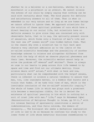 whether he is a believer or a non−believer, whether he is a
monotheist or a polytheist or an atheist. We cannot silence
the echoes of our souls by simply saying that nothing can be
said with certainty about them. The mind yearns for definite
and satisfactory answers to all of them. That is what is
embedded in our very nature and so long as we are human beings
we cannot afford to ignore them. We approach scientists for
the solution of these spiritual problems of ours which have a
direct bearing on our social life, but scientists have no
definite answers to give since they are concerned only with
observable facts, that is to say, the optically present source
of sensation, which forms only a fraction of man's life and
the vast sea of" unseen world" lies hidden before them. That
is the reason why even a scientist has to fall back upon
chance−a very imortant admission as to the limits of the
so−called scientific knowledge and the possibility of another
knowledge unknown to science and altogether different from
that with the help of which we observe physical phenomena and
their laws. Moreover, the scientific method cannot help us
solve the problem of" whence" and" whither". There is always
an urge in our hearts to peep across this life hemmed in by
space and time and find out our ultimate destiny. Since
science deals with" actual," with what is here and now,
particularly what can be comprehended with the helpof senses,
there is inherent in science a natural tendency to assure that
man, too, like inanimate matter, is a bubble that bursts and a
vision that fades. If we take this view of man, which is the
inevitable conclusion of the so−called" scientific inquiry,"
the whole of human life in which man plays such a prominent
role becomes a meaningless riddle, for he is denied the
existence of spiritual yearning in him which is nothing but a
sort of cruel joke with man." Life," says Dr Muhammad Iqbal
(Reconstruction of Religious Thought in Islam, pp 50−1)," with
its intense feeling of spontaneity constitutes a centre of
indetermination, and thus falls outside, the domain of
necessity... The biologist who seeks a mechanical explanation
of life is led to do so because he confines his study to the
lower forms of life whose behaviour discloses resemblances to
 