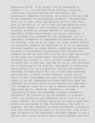mechanical action. If he studies life as manifested in
himself, i. e., his own mind freely choosing, rejecting,
reflecting, surveying the past and the present, and
dynarnically imagining the future. he is sure to be convinced
of the inadequacy of his mechancal concepts." The observable
facts or, in other words, the physical entities form only a
part of the Reality. On how to know and comprehend the other
parts which concern us more intimately than the physical
entities. science has nothing definite to say except a
meaningful silence which betrays its natural limitation in
solving these vital problems of life. Psychology, too, is
inherently incompetent to comprehend the unseen Realities of
the universe. Life, as we all know. is a great mystery everrin
its biological aspects; how mysterious it is in its spiritual
and moral aspects, we cannot imagine. Psychology has been−able
to grope in the darkness of unconscious and, ub−conscious
chambers and has not been able to bring into light the secrets
of the human soul." Psychology," says Waiter Leibrecht
(Religion and Culture, p. 33)," can show us what man is not.
It cannot tell us what man, each one of us, is. The legitimate
aim of psychology is the negative, the removal of distortions
and illusions, but not the positive, the full and complete
knowledge of human being." The fact is that human knowledge
and intellect, in spite of their boastful claims, are by
nature so much handicapped that they, unaided by revelation,
cannot in any way comprehend the unseen Realities. What the
intellect at the most can do is to transform the sense−data
into conceptual forms, but it has to depend ultimately upon
experience and is, therefore, subjected to the same
limitations to which the knowledge of pysical sciences is
subjected." The intellect," say Ibn Khaldun, is a correct
scale. Its indications are completely certain and in no way
wrong. However, the intellect should not be used to weigh such
matters as the oneness of God, the Hereafter, the truth of
prophecy, the real character of Divine Attributes, or anything
else that lies beyond the level of the intellect. That would
mean to aspire for the impossible. One might compare it with a
man who sees a scale in which gold is being weighed, and wants
 