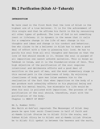 Bk 2 Purification (Kitab Al−Taharah)
INTRODUCTION
We have read in the first Book that the love of Allah is the
highest aim of a true believer. It is for the achievement of
this single end that he affirms his faith in Him by renouncing
all other types of godhood. The love of God is not something
inert or lifeless; it is dynamic in the sense that it calls
for a complete change in the life of man: change in his
thoughts and ideas and change in his conduct and behaviour.
One who claims to be a believer in Allah has to make a good
deal of effort with a view to pleasing his: lord. He has to
purify his soul from all evil thoughts and fancies so that the
love of God should reside in it. Unless the soul is purged of
all impurities one cannot achieve salvation. This is known as
Tahdrah in Islam, and it is the foundation−stone of Imin. This
high objective of the purification of the soul requires
intentional and deliberate efforts and a good deal of
sacrifice on the part of man, and the most elementary stage in
this sacred path is the cleanliness of body. By enjoining
cleanliness of body upon man Islam awakens him to the
realisation of the fact that when impurities on the body of a
man produce such unhealtby effects on his physical being and
corrode his mental health, how miserable his life would be
when his soul is polluted with impurities. The process of the
purification of the soul should, therefore, start with the
purification of the body.
Chapter 1: MERIT OF WUDU'
Bk 2, Number 0432:
Abu Malik at−Ash'ari reported: The Messenger of Allah (may
peace be upon him) said: Cleanliness is half of faith and
al−Hamdu Liliah (Praise be to Allah) fills the scale, and
Subhan Allah (Glory be to Allah) and al−Hamdu Liliah (Praise
be to Allah) fill upwhat is between the heavens and the earth,
 