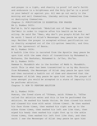 and prayer is a light, and charity is proof (of one's faith)
and endurance is a brightness and the Holy Qur'an is a proof
on your behalf or against you. All men go out early in the
morning and sell themselves, thereby setting themselves free
or destroying themselves.
Chapter 2: PURIFICATION IS ESSENTIAL FOR PRAYER
Bk 2, Number 0433:
Mus'ab b. Sa'd reported: 'Abdullah son of Umar came to
Ibn'Amir in order to inquire after his health as he was
ailing. He said Ibn 'Umar, why don't you prayto Allah for me?
He said: I heard of Allah's Messenger (may peace be upon him)
say: Neither the prayer is accepted without parification nor
is charity accepted out of the ill−gotten (wealth), and thou
wert the (governor) of Basra.
Bk 2, Number 0434:
A hadith like this is narrated from the Apostle (may peace be
upon him) with the same chain of transmitters by Muhammad b.
Muthanna, Ibn Bashshar, Muhammad b. Ja'far, Shu'ba.
Bk 2, Number 0435:
Hammam b. Munabbih who is the brother of Wahb b. Munabbih.
said: This is what has been transmitted to us by Abu Huraira
from Muhammad, the Messenger of Allah (may peace be upon him)
and then narrated a hadith out of them and observed that the
Messenger of Allah (may peace be upon him) said: The prayer of
none amongst you would be accepted in a state of impurity till
he performs ablution.
Chapter 3: HOW TO PERFORM ABLUTION
Bk 2, Number 0436:
Humran, the freed slave of 'Uthman, said: Uthman b. 'Affan
called for ablution water and this is how he performed the
ablution. He washed his hands thrice. He then rinsed his mouth
and cleaned his nose with water (three times). He then washed
his face three times, then washed his right arm up to the
elbow three times, then washed his left arm like that, then
wiped his head; then washed his right foot up to the ankle
three times, then washed his left foot like that, and then
said: I saw the Messenger of Allah (may peace be upon him)
 