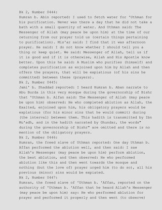 Bk 2, Number 0444:
Humran b. Abin reported: I used to fetch water for 'Uthman for
his purification. Never was there a day that he did not take a
bath with a small quantity of water. And Uthman said: The
Messenger of Allah (may peace be upon him) at the time of our
returning from our prayer told us (certain things pertaining
to purification). Mis'ar said: I find that it was afternoon
prayer. He said: I do not know whether I should tell you a
thing or keep quiet. We said: Messenger of Allah, tell us if
it is good and if it is otherwise, Allah and His Apostle know
better. Upon this he said: A Muslim who purifies (himself) and
completes purification as enjoined upon him by Allah and then
offers the prayers, that will be expiatious (of his sins he
committed) between these (prayers).
Bk 2, Number 0445:
Jami' b. Shaddad reported: I heard Humran b. Aban narrate to
Abu Burda in this very mosque during the governorship of Bishr
that 'Uthman b. Alfan said: The Messenger of Allah (may peace
be upon him) observed: He who completed ablution as Allah, the
Exalted, enjoined upon him, his obligatory prayers would be
explatious (for his minor sins that he would commit) during
(the interval) between them. This hadith is transmitted by Ibn
Mu'adh, and in the hadith narrated by Ghundar, the words"
during the governorship of Bishr" are omitted and there is no
mention of the obligatory prayers.
Bk 2, Number 0446:
Humran, the freed slave of Uthman reported: One day Uthman b.
Affan performed the ablution well, and then said: I saw
Allah's Messenger (may peace be upon him) perform ablution,
the best ablution, and then observed: He who performed
ablution like this and then went towards the mosque and
nothing (but the love of) prayer urged him (to do so), all his
previous (minor) sins would be expiated.
Bk 2, Number 0447:
Humran, the freed slave of 'Uthman b. 'Affan, reported on the
authority of 'Uthman b. 'Affan that he heard Allah's Messenger
(may peace be upon him) say: He who performed ablution for
prayer and performed it properly and then went (to observe)
 