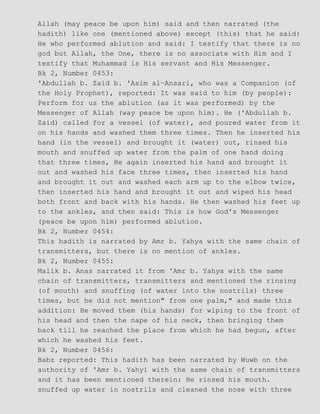 Allah (may peace be upon him) said and then narrated (the
hadith) like one (mentioned above) except (this) that he said:
He who performed ablution and said: I testify that there is no
god but Allah, the One, there is no associate with Him and I
testify that Muhammad is His servant and His Messenger.
Bk 2, Number 0453:
'Abdullah b. Zaid b. 'Asim al−Ansari, who was a Companion (of
the Holy Prophet), reported: It was said to him (by people):
Perform for us the ablution (as it was performed) by the
Messenger of Allah (way peace be upon him). He ('Abdullah b.
Zaid) called for a vessel (of water), and poured water from it
on his hands and washed them three times. Then he inserted his
hand (in the vessel) and brought it (water) out, rinsed his
mouth and snuffed up water from the palm of one hand doing
that three times, He again inserted his hand and brought it
out and washed his face three times, then inserted his hand
and brought it out and washed each arm up to the elbow twice,
then inserted his hand and brought it out and wiped his head
both front and back with his hands. He then washed his feet up
to the ankles, and then said: This is how God's Messenger
(peace be upon him) performed ablution.
Bk 2, Number 0454:
This hadith is narrated by Amr b. Yahya with the same chain of
transmitters, but there is no mention of ankles.
Bk 2, Number 0455:
Malik b. Anas narrated it from 'Amr b. Yahya with the same
chain of transmitters, transmitters and mentioned the rinsing
(of mouth) and snuffing (of water into the nostrils) three
times, but he did not mention" from one palm," and made this
addition: He moved them (his hands) for wiping to the front of
his head and then the nape of his neck, then bringing them
back till he reached the place from which he had begun, after
which he washed his feet.
Bk 2, Number 0456:
Babz reported: This hadith has been narrated by Wuwb on the
authority of 'Amr b. Yahyi with the same chain of transmitters
and it has been mentioned therein: He rinsed his mouth.
snuffed up water in nostrils and cleaned the nose with three
 